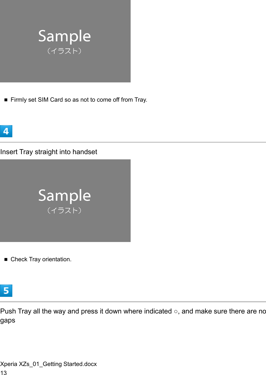 Xperia XZs_01_Getting Started.docx 13   Firmly set SIM Card so as not to come off from Tray.  Insert Tray straight into handset   Check Tray orientation.  Push Tray all the way and press it down where indicated ○, and make sure there are no gaps 