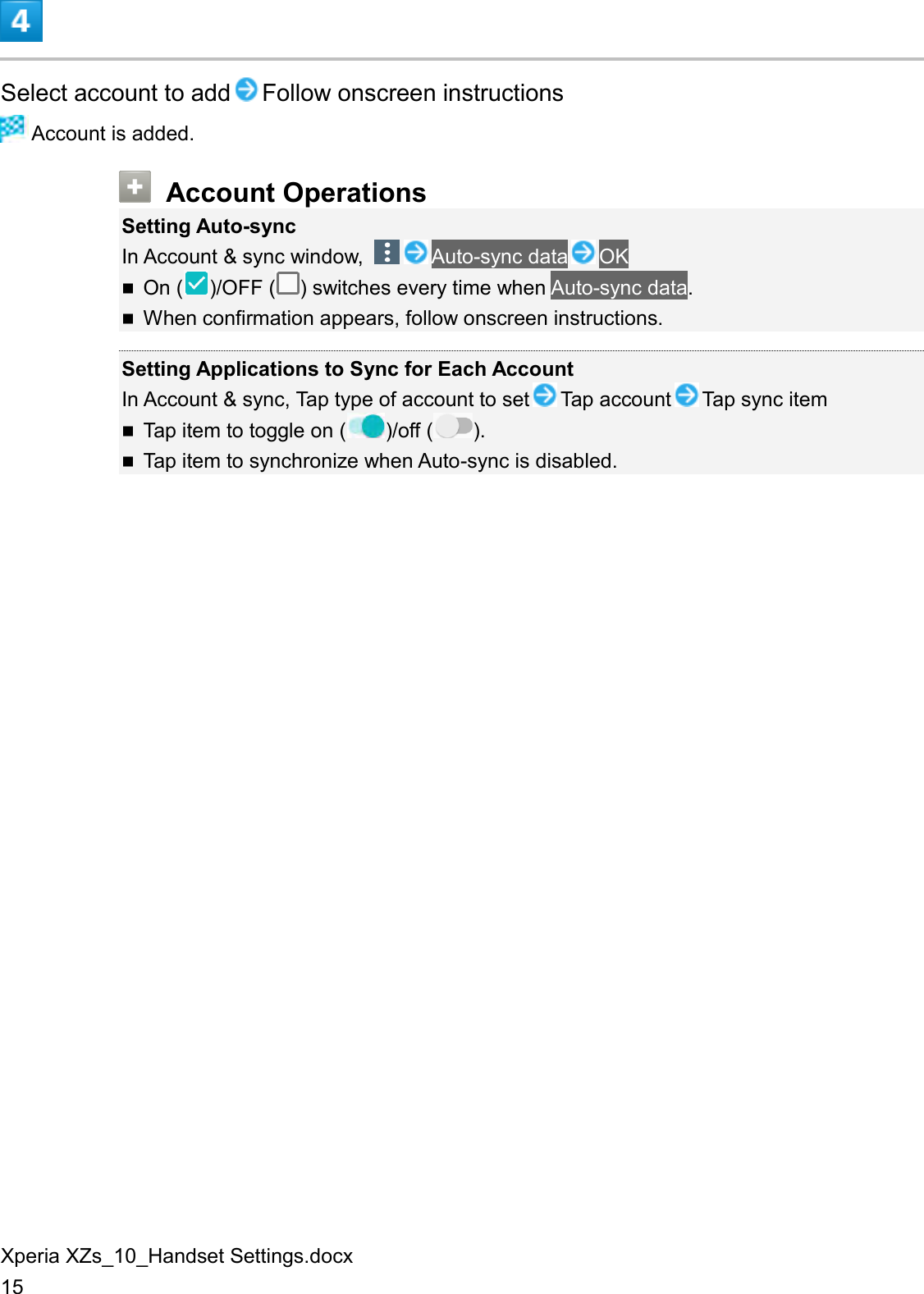 Xperia XZs_10_Handset Settings.docx 15  Select account to add Follow onscreen instructions  Account is added.  Account Operations Setting Auto-sync In Account &amp; sync window,  Auto-sync data OK  On ( )/OFF ( ) switches every time when Auto-sync data.  When confirmation appears, follow onscreen instructions.  Setting Applications to Sync for Each Account In Account &amp; sync, Tap type of account to set Tap account Tap sync item  Tap item to toggle on ( )/off ( ).  Tap item to synchronize when Auto-sync is disabled. 