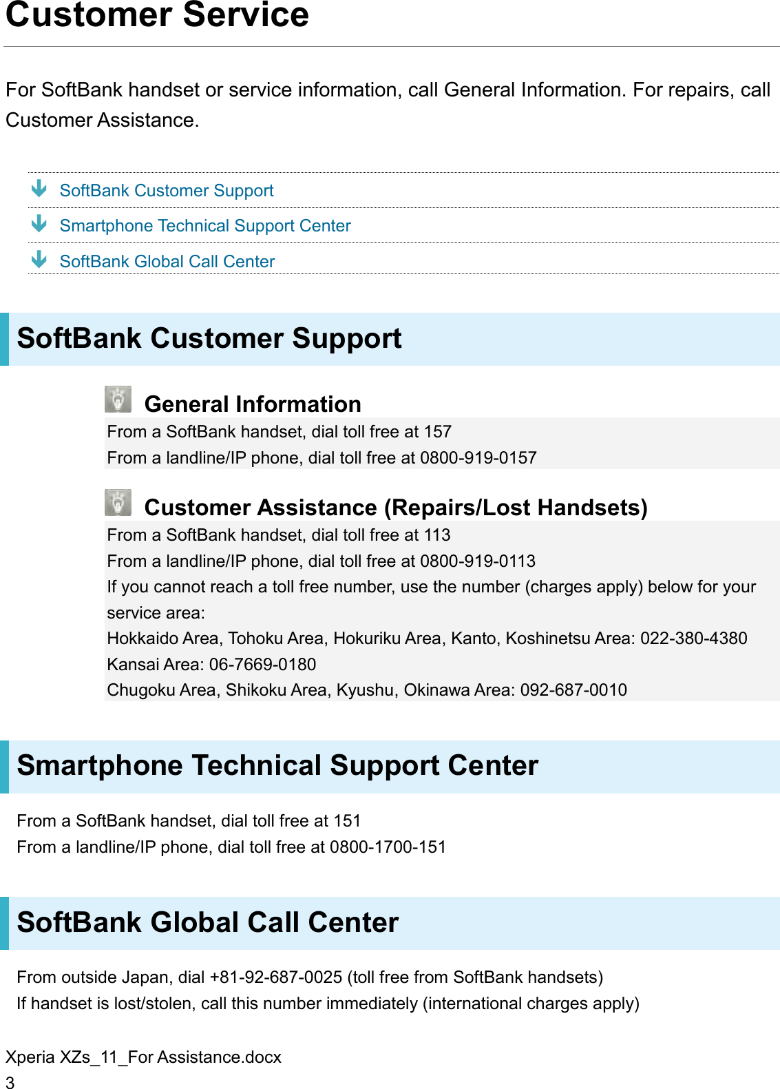 Xperia XZs_11_For Assistance.docx 3 Customer Service For SoftBank handset or service information, call General Information. For repairs, call Customer Assistance.  SoftBank Customer Support  Smartphone Technical Support Center  SoftBank Global Call Center SoftBank Customer Support  General Information From a SoftBank handset, dial toll free at 157 From a landline/IP phone, dial toll free at 0800-919-0157  Customer Assistance (Repairs/Lost Handsets) From a SoftBank handset, dial toll free at 113 From a landline/IP phone, dial toll free at 0800-919-0113 If you cannot reach a toll free number, use the number (charges apply) below for your service area: Hokkaido Area, Tohoku Area, Hokuriku Area, Kanto, Koshinetsu Area: 022-380-4380 Kansai Area: 06-7669-0180 Chugoku Area, Shikoku Area, Kyushu, Okinawa Area: 092-687-0010 Smartphone Technical Support Center From a SoftBank handset, dial toll free at 151 From a landline/IP phone, dial toll free at 0800-1700-151 SoftBank Global Call Center From outside Japan, dial +81-92-687-0025 (toll free from SoftBank handsets) If handset is lost/stolen, call this number immediately (international charges apply) 