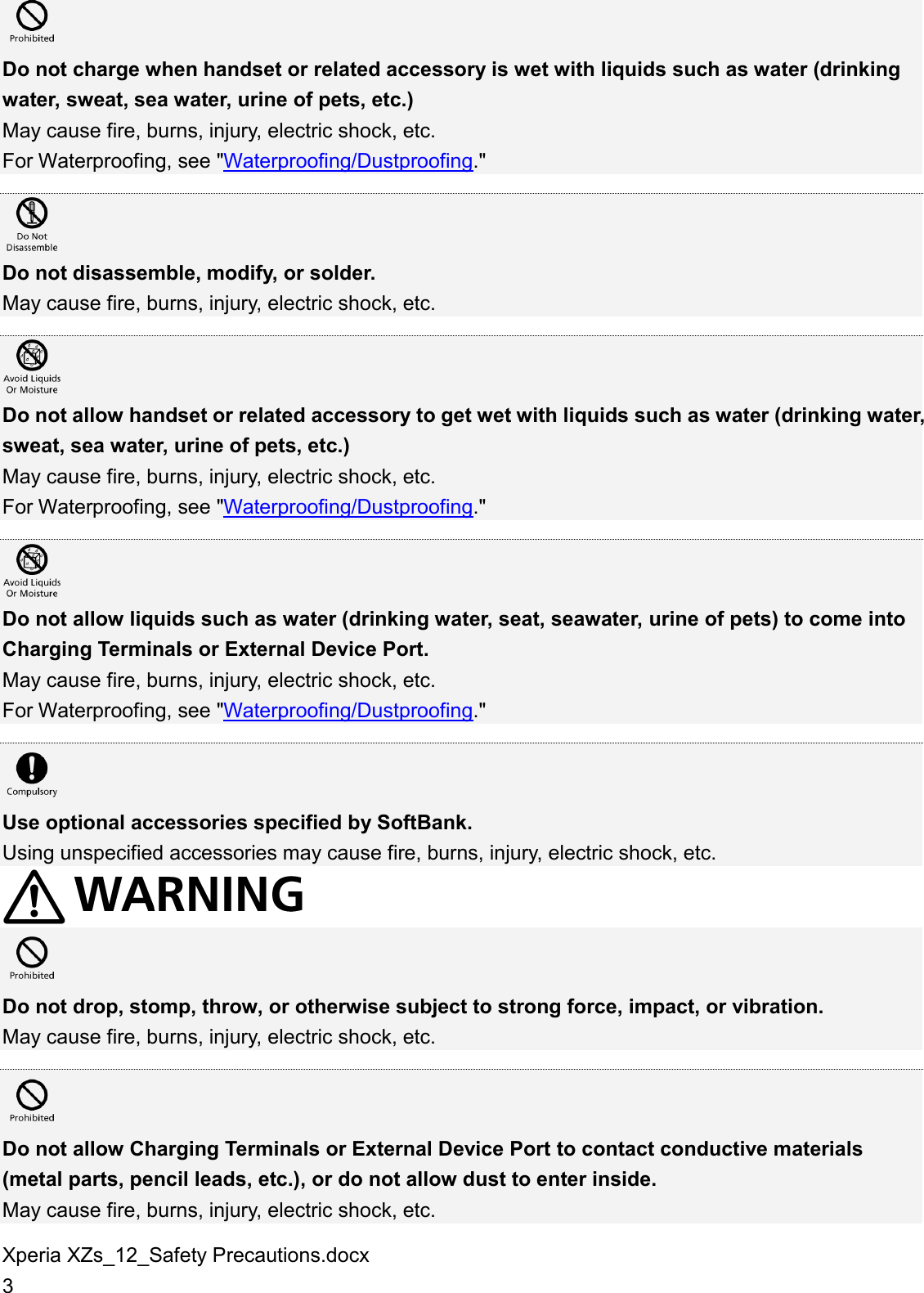Xperia XZs_12_Safety Precautions.docx 3  Do not charge when handset or related accessory is wet with liquids such as water (drinking water, sweat, sea water, urine of pets, etc.) May cause fire, burns, injury, electric shock, etc. For Waterproofing, see &quot;Waterproofing/Dustproofing.&quot;   Do not disassemble, modify, or solder. May cause fire, burns, injury, electric shock, etc.   Do not allow handset or related accessory to get wet with liquids such as water (drinking water, sweat, sea water, urine of pets, etc.) May cause fire, burns, injury, electric shock, etc. For Waterproofing, see &quot;Waterproofing/Dustproofing.&quot;   Do not allow liquids such as water (drinking water, seat, seawater, urine of pets) to come into Charging Terminals or External Device Port. May cause fire, burns, injury, electric shock, etc. For Waterproofing, see &quot;Waterproofing/Dustproofing.&quot;   Use optional accessories specified by SoftBank. Using unspecified accessories may cause fire, burns, injury, electric shock, etc.   Do not drop, stomp, throw, or otherwise subject to strong force, impact, or vibration. May cause fire, burns, injury, electric shock, etc.   Do not allow Charging Terminals or External Device Port to contact conductive materials (metal parts, pencil leads, etc.), or do not allow dust to enter inside. May cause fire, burns, injury, electric shock, etc. 