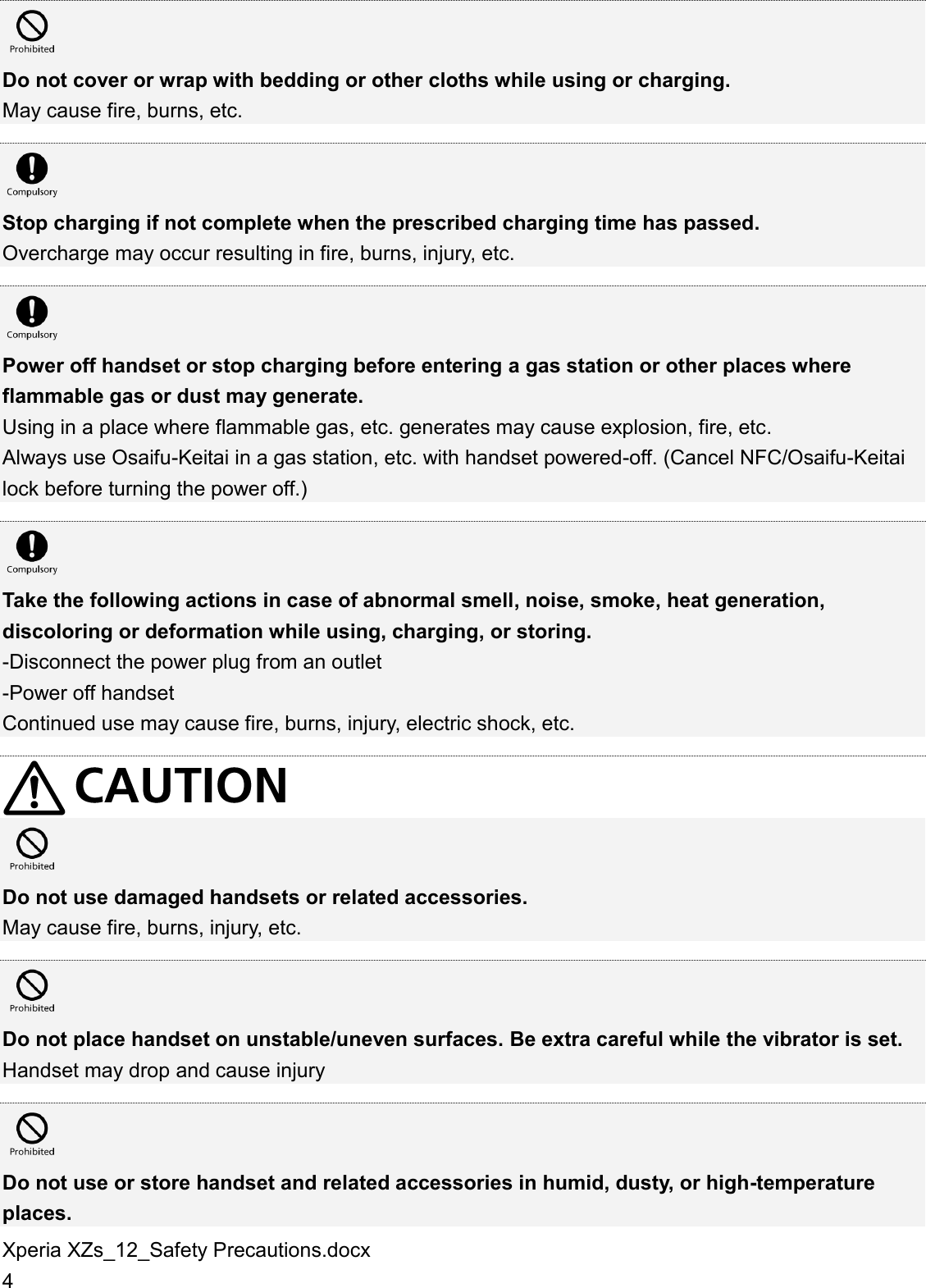 Xperia XZs_12_Safety Precautions.docx 4   Do not cover or wrap with bedding or other cloths while using or charging. May cause fire, burns, etc.   Stop charging if not complete when the prescribed charging time has passed. Overcharge may occur resulting in fire, burns, injury, etc.   Power off handset or stop charging before entering a gas station or other places where flammable gas or dust may generate. Using in a place where flammable gas, etc. generates may cause explosion, fire, etc. Always use Osaifu-Keitai in a gas station, etc. with handset powered-off. (Cancel NFC/Osaifu-Keitai lock before turning the power off.)   Take the following actions in case of abnormal smell, noise, smoke, heat generation, discoloring or deformation while using, charging, or storing. -Disconnect the power plug from an outlet -Power off handset Continued use may cause fire, burns, injury, electric shock, etc.    Do not use damaged handsets or related accessories. May cause fire, burns, injury, etc.   Do not place handset on unstable/uneven surfaces. Be extra careful while the vibrator is set. Handset may drop and cause injury   Do not use or store handset and related accessories in humid, dusty, or high-temperature places. 