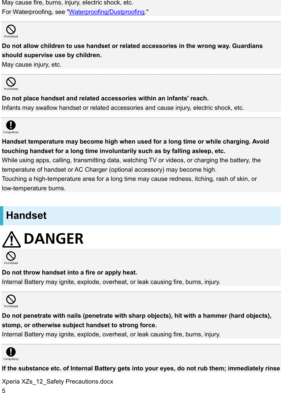 Xperia XZs_12_Safety Precautions.docx 5 May cause fire, burns, injury, electric shock, etc. For Waterproofing, see &quot;Waterproofing/Dustproofing.&quot;   Do not allow children to use handset or related accessories in the wrong way. Guardians should supervise use by children. May cause injury, etc.   Do not place handset and related accessories within an infants&apos; reach. Infants may swallow handset or related accessories and cause injury, electric shock, etc.   Handset temperature may become high when used for a long time or while charging. Avoid touching handset for a long time involuntarily such as by falling asleep, etc. While using apps, calling, transmitting data, watching TV or videos, or charging the battery, the temperature of handset or AC Charger (optional accessory) may become high. Touching a high-temperature area for a long time may cause redness, itching, rash of skin, or low-temperature burns. Handset   Do not throw handset into a fire or apply heat. Internal Battery may ignite, explode, overheat, or leak causing fire, burns, injury.   Do not penetrate with nails (penetrate with sharp objects), hit with a hammer (hard objects), stomp, or otherwise subject handset to strong force. Internal Battery may ignite, explode, overheat, or leak causing fire, burns, injury.   If the substance etc. of Internal Battery gets into your eyes, do not rub them; immediately rinse 