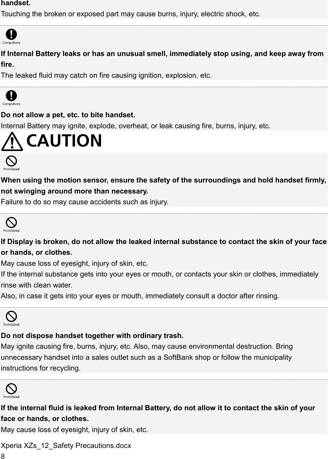 Xperia XZs_12_Safety Precautions.docx 8 handset. Touching the broken or exposed part may cause burns, injury, electric shock, etc.   If Internal Battery leaks or has an unusual smell, immediately stop using, and keep away from fire. The leaked fluid may catch on fire causing ignition, explosion, etc.   Do not allow a pet, etc. to bite handset. Internal Battery may ignite, explode, overheat, or leak causing fire, burns, injury, etc.   When using the motion sensor, ensure the safety of the surroundings and hold handset firmly, not swinging around more than necessary. Failure to do so may cause accidents such as injury.   If Display is broken, do not allow the leaked internal substance to contact the skin of your face or hands, or clothes. May cause loss of eyesight, injury of skin, etc. If the internal substance gets into your eyes or mouth, or contacts your skin or clothes, immediately rinse with clean water. Also, in case it gets into your eyes or mouth, immediately consult a doctor after rinsing.   Do not dispose handset together with ordinary trash. May ignite causing fire, burns, injury, etc. Also, may cause environmental destruction. Bring unnecessary handset into a sales outlet such as a SoftBank shop or follow the municipality instructions for recycling.   If the internal fluid is leaked from Internal Battery, do not allow it to contact the skin of your face or hands, or clothes. May cause loss of eyesight, injury of skin, etc. 