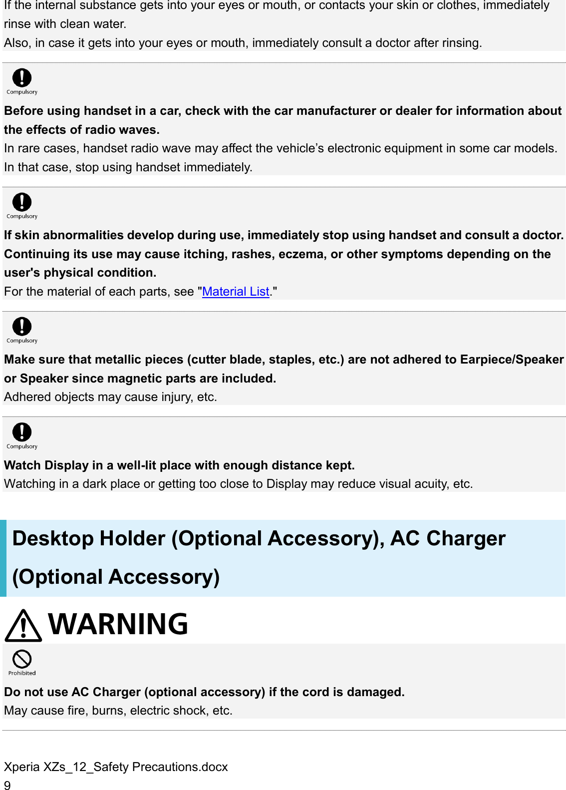 Xperia XZs_12_Safety Precautions.docx 9 If the internal substance gets into your eyes or mouth, or contacts your skin or clothes, immediately rinse with clean water. Also, in case it gets into your eyes or mouth, immediately consult a doctor after rinsing.   Before using handset in a car, check with the car manufacturer or dealer for information about the effects of radio waves. In rare cases, handset radio wave may affect the vehicle’s electronic equipment in some car models. In that case, stop using handset immediately.   If skin abnormalities develop during use, immediately stop using handset and consult a doctor. Continuing its use may cause itching, rashes, eczema, or other symptoms depending on the user&apos;s physical condition. For the material of each parts, see &quot;Material List.&quot;   Make sure that metallic pieces (cutter blade, staples, etc.) are not adhered to Earpiece/Speaker or Speaker since magnetic parts are included. Adhered objects may cause injury, etc.   Watch Display in a well-lit place with enough distance kept. Watching in a dark place or getting too close to Display may reduce visual acuity, etc. Desktop Holder (Optional Accessory), AC Charger (Optional Accessory)   Do not use AC Charger (optional accessory) if the cord is damaged. May cause fire, burns, electric shock, etc.  