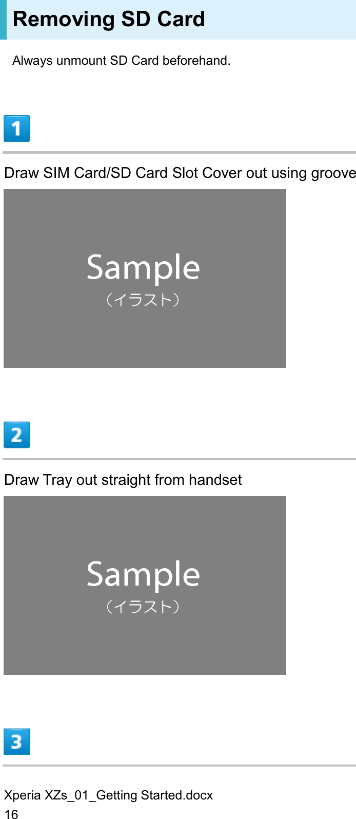 Xperia XZs_01_Getting Started.docx 16 Removing SD Card Always unmount SD Card beforehand.  Draw SIM Card/SD Card Slot Cover out using groove   Draw Tray out straight from handset   