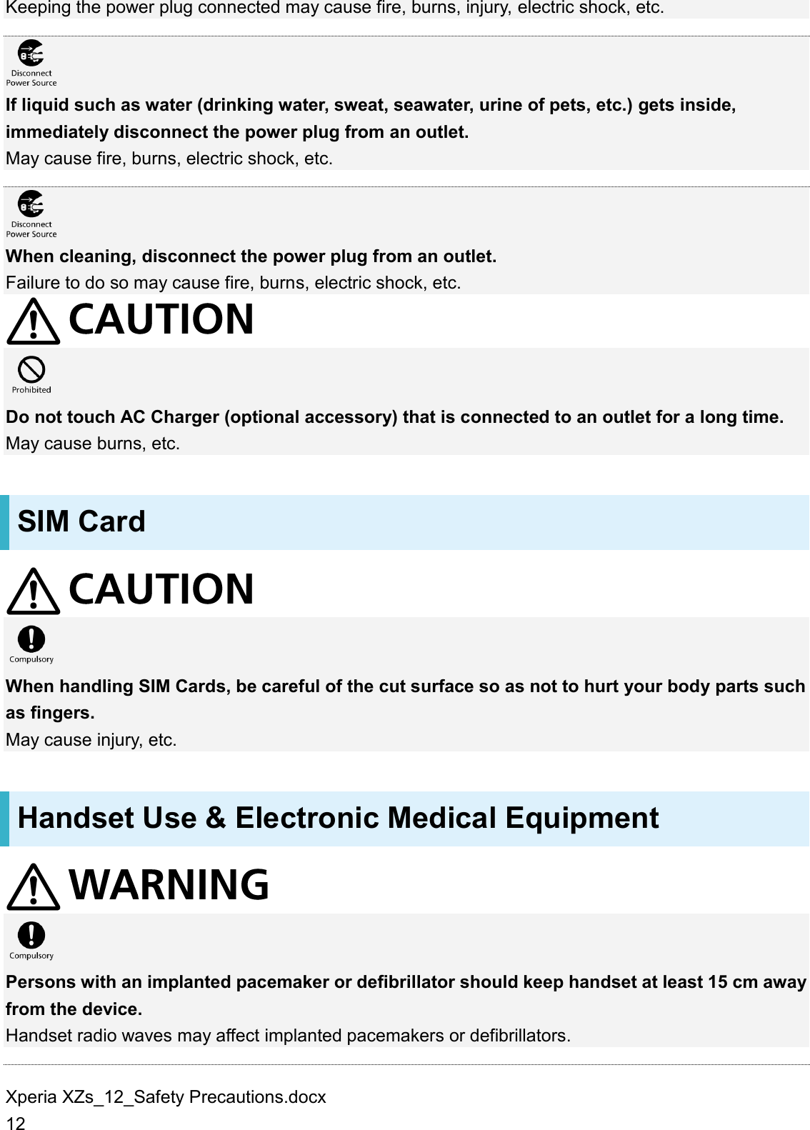 Xperia XZs_12_Safety Precautions.docx 12 Keeping the power plug connected may cause fire, burns, injury, electric shock, etc.   If liquid such as water (drinking water, sweat, seawater, urine of pets, etc.) gets inside, immediately disconnect the power plug from an outlet. May cause fire, burns, electric shock, etc.   When cleaning, disconnect the power plug from an outlet. Failure to do so may cause fire, burns, electric shock, etc.   Do not touch AC Charger (optional accessory) that is connected to an outlet for a long time. May cause burns, etc. SIM Card   When handling SIM Cards, be careful of the cut surface so as not to hurt your body parts such as fingers. May cause injury, etc. Handset Use &amp; Electronic Medical Equipment   Persons with an implanted pacemaker or defibrillator should keep handset at least 15 cm away from the device. Handset radio waves may affect implanted pacemakers or defibrillators.  