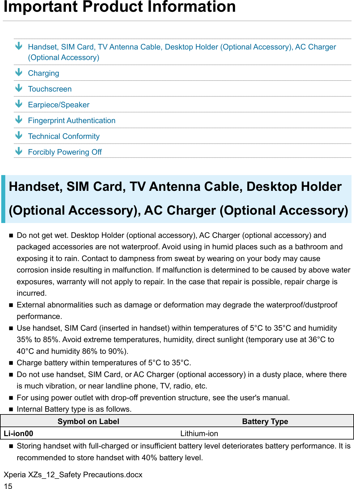 Xperia XZs_12_Safety Precautions.docx 15 Important Product Information  Handset, SIM Card, TV Antenna Cable, Desktop Holder (Optional Accessory), AC Charger (Optional Accessory)  Charging  Touchscreen  Earpiece/Speaker  Fingerprint Authentication  Technical Conformity  Forcibly Powering Off Handset, SIM Card, TV Antenna Cable, Desktop Holder (Optional Accessory), AC Charger (Optional Accessory)  Do not get wet. Desktop Holder (optional accessory), AC Charger (optional accessory) and packaged accessories are not waterproof. Avoid using in humid places such as a bathroom and exposing it to rain. Contact to dampness from sweat by wearing on your body may cause corrosion inside resulting in malfunction. If malfunction is determined to be caused by above water exposures, warranty will not apply to repair. In the case that repair is possible, repair charge is incurred.  External abnormalities such as damage or deformation may degrade the waterproof/dustproof performance.  Use handset, SIM Card (inserted in handset) within temperatures of 5°C to 35°C and humidity 35% to 85%. Avoid extreme temperatures, humidity, direct sunlight (temporary use at 36°C to 40°C and humidity 86% to 90%).  Charge battery within temperatures of 5°C to 35°C.  Do not use handset, SIM Card, or AC Charger (optional accessory) in a dusty place, where there is much vibration, or near landline phone, TV, radio, etc.  For using power outlet with drop-off prevention structure, see the user&apos;s manual.  Internal Battery type is as follows. Symbol on Label Battery Type Li-ion00 Lithium-ion  Storing handset with full-charged or insufficient battery level deteriorates battery performance. It is recommended to store handset with 40% battery level. 