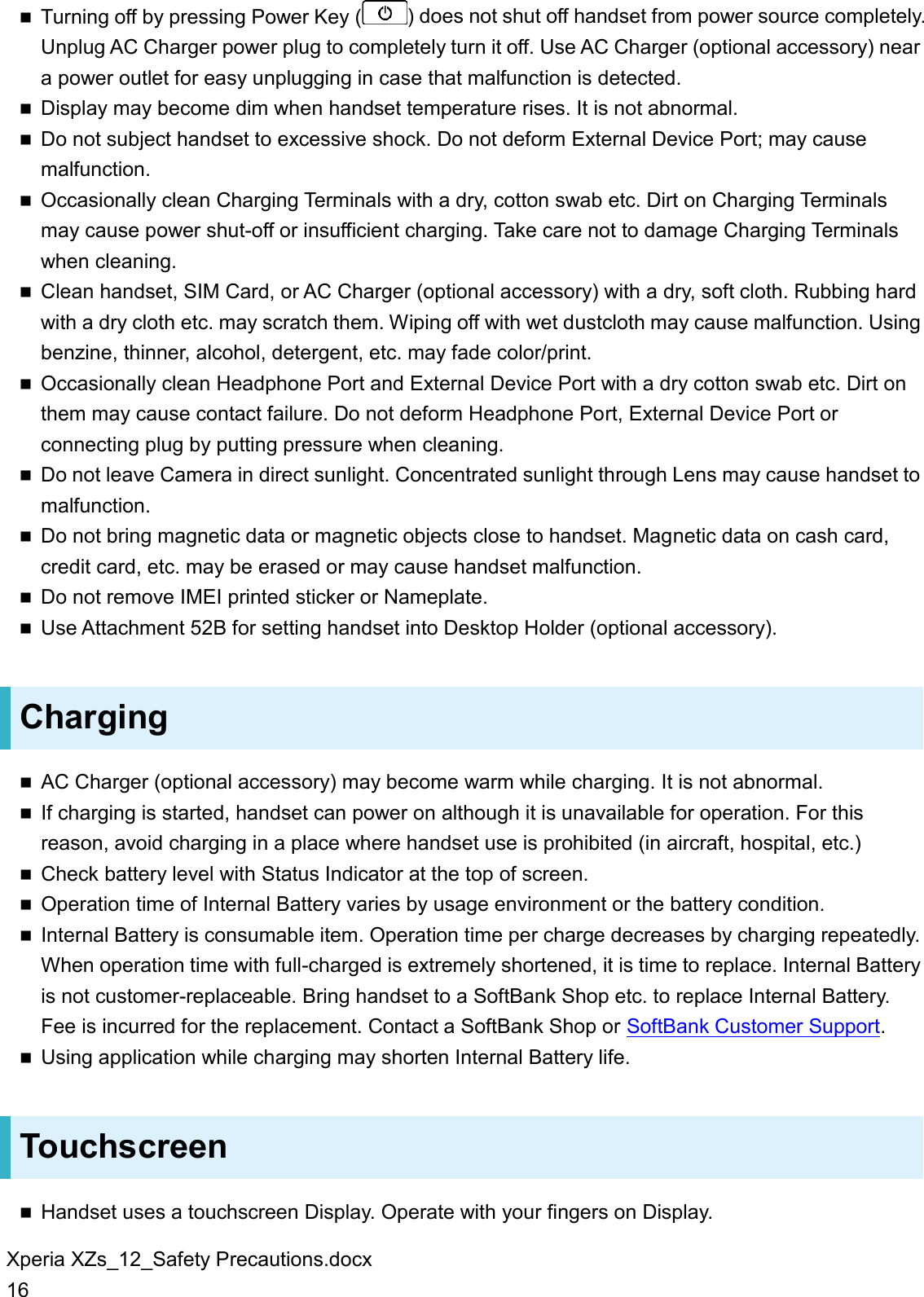 Xperia XZs_12_Safety Precautions.docx 16  Turning off by pressing Power Key ( ) does not shut off handset from power source completely. Unplug AC Charger power plug to completely turn it off. Use AC Charger (optional accessory) near a power outlet for easy unplugging in case that malfunction is detected.  Display may become dim when handset temperature rises. It is not abnormal.  Do not subject handset to excessive shock. Do not deform External Device Port; may cause malfunction.  Occasionally clean Charging Terminals with a dry, cotton swab etc. Dirt on Charging Terminals may cause power shut-off or insufficient charging. Take care not to damage Charging Terminals when cleaning.  Clean handset, SIM Card, or AC Charger (optional accessory) with a dry, soft cloth. Rubbing hard with a dry cloth etc. may scratch them. Wiping off with wet dustcloth may cause malfunction. Using benzine, thinner, alcohol, detergent, etc. may fade color/print.  Occasionally clean Headphone Port and External Device Port with a dry cotton swab etc. Dirt on them may cause contact failure. Do not deform Headphone Port, External Device Port or connecting plug by putting pressure when cleaning.  Do not leave Camera in direct sunlight. Concentrated sunlight through Lens may cause handset to malfunction.  Do not bring magnetic data or magnetic objects close to handset. Magnetic data on cash card, credit card, etc. may be erased or may cause handset malfunction.  Do not remove IMEI printed sticker or Nameplate.  Use Attachment 52B for setting handset into Desktop Holder (optional accessory). Charging  AC Charger (optional accessory) may become warm while charging. It is not abnormal.  If charging is started, handset can power on although it is unavailable for operation. For this reason, avoid charging in a place where handset use is prohibited (in aircraft, hospital, etc.)  Check battery level with Status Indicator at the top of screen.  Operation time of Internal Battery varies by usage environment or the battery condition.  Internal Battery is consumable item. Operation time per charge decreases by charging repeatedly. When operation time with full-charged is extremely shortened, it is time to replace. Internal Battery is not customer-replaceable. Bring handset to a SoftBank Shop etc. to replace Internal Battery. Fee is incurred for the replacement. Contact a SoftBank Shop or SoftBank Customer Support.  Using application while charging may shorten Internal Battery life. Touchscreen  Handset uses a touchscreen Display. Operate with your fingers on Display. 