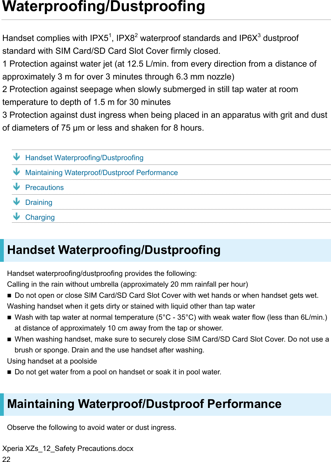 Xperia XZs_12_Safety Precautions.docx 22 Waterproofing/Dustproofing Handset complies with IPX51, IPX82 waterproof standards and IP6X3 dustproof standard with SIM Card/SD Card Slot Cover firmly closed. 1 Protection against water jet (at 12.5 L/min. from every direction from a distance of approximately 3 m for over 3 minutes through 6.3 mm nozzle) 2 Protection against seepage when slowly submerged in still tap water at room temperature to depth of 1.5 m for 30 minutes 3 Protection against dust ingress when being placed in an apparatus with grit and dust of diameters of 75 μm or less and shaken for 8 hours.  Handset Waterproofing/Dustproofing  Maintaining Waterproof/Dustproof Performance  Precautions  Draining  Charging Handset Waterproofing/Dustproofing Handset waterproofing/dustproofing provides the following:   Calling in the rain without umbrella (approximately 20 mm rainfall per hour)  Do not open or close SIM Card/SD Card Slot Cover with wet hands or when handset gets wet. Washing handset when it gets dirty or stained with liquid other than tap water  Wash with tap water at normal temperature (5°C - 35°C) with weak water flow (less than 6L/min.) at distance of approximately 10 cm away from the tap or shower.  When washing handset, make sure to securely close SIM Card/SD Card Slot Cover. Do not use a brush or sponge. Drain and the use handset after washing. Using handset at a poolside  Do not get water from a pool on handset or soak it in pool water. Maintaining Waterproof/Dustproof Performance Observe the following to avoid water or dust ingress. 