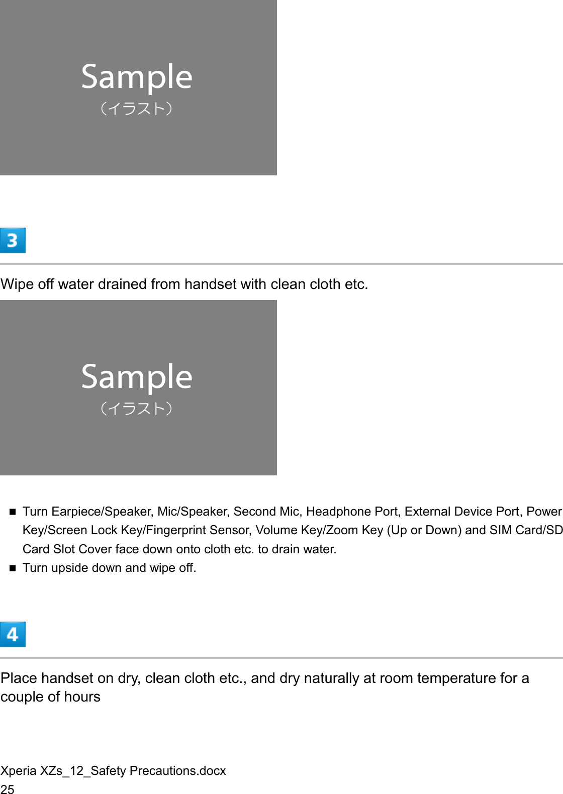 Xperia XZs_12_Safety Precautions.docx 25   Wipe off water drained from handset with clean cloth etc.   Turn Earpiece/Speaker, Mic/Speaker, Second Mic, Headphone Port, External Device Port, Power Key/Screen Lock Key/Fingerprint Sensor, Volume Key/Zoom Key (Up or Down) and SIM Card/SD Card Slot Cover face down onto cloth etc. to drain water.  Turn upside down and wipe off.  Place handset on dry, clean cloth etc., and dry naturally at room temperature for a couple of hours 