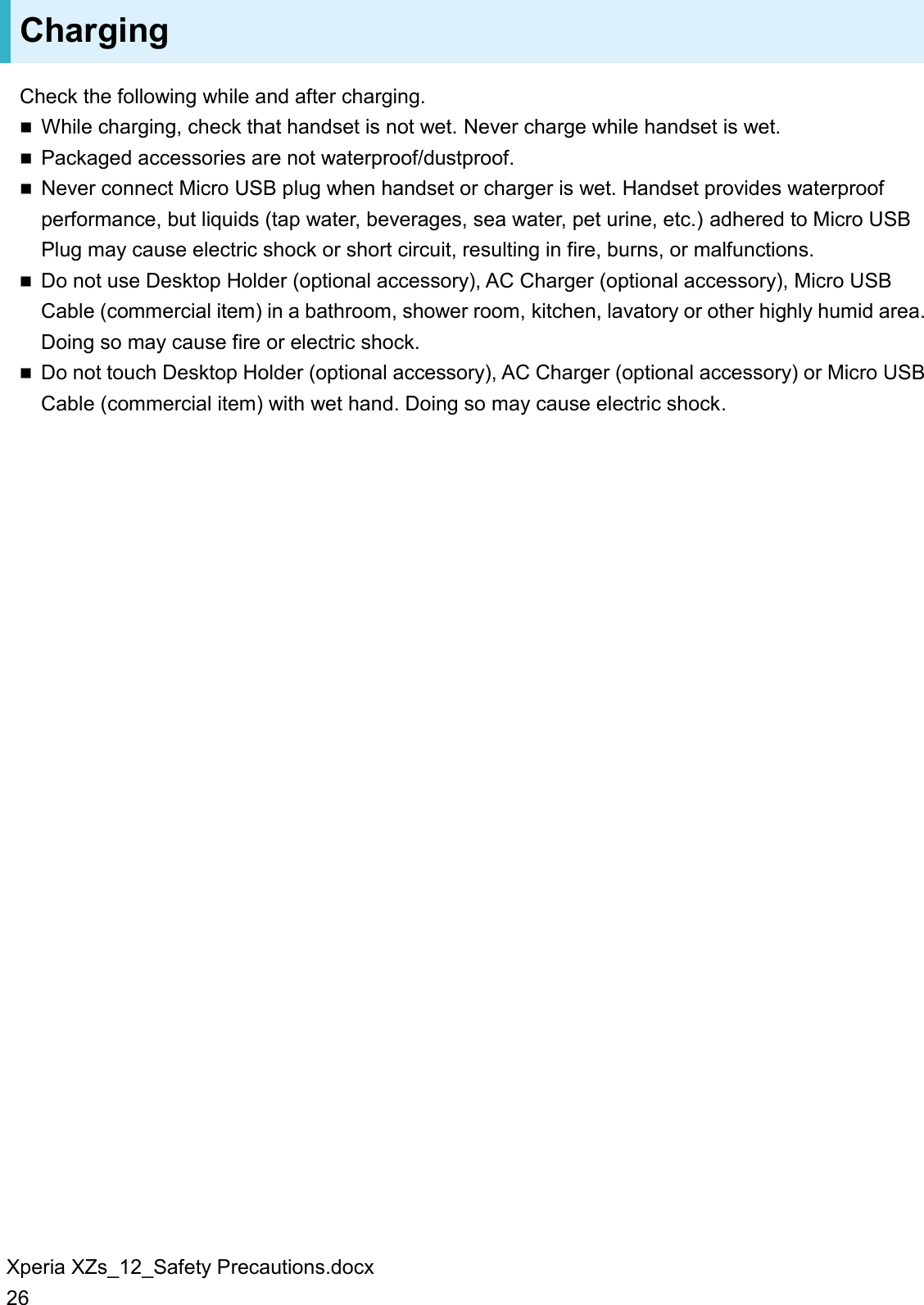 Xperia XZs_12_Safety Precautions.docx 26 Charging Check the following while and after charging.  While charging, check that handset is not wet. Never charge while handset is wet.  Packaged accessories are not waterproof/dustproof.  Never connect Micro USB plug when handset or charger is wet. Handset provides waterproof performance, but liquids (tap water, beverages, sea water, pet urine, etc.) adhered to Micro USB Plug may cause electric shock or short circuit, resulting in fire, burns, or malfunctions.  Do not use Desktop Holder (optional accessory), AC Charger (optional accessory), Micro USB Cable (commercial item) in a bathroom, shower room, kitchen, lavatory or other highly humid area. Doing so may cause fire or electric shock.  Do not touch Desktop Holder (optional accessory), AC Charger (optional accessory) or Micro USB Cable (commercial item) with wet hand. Doing so may cause electric shock.  