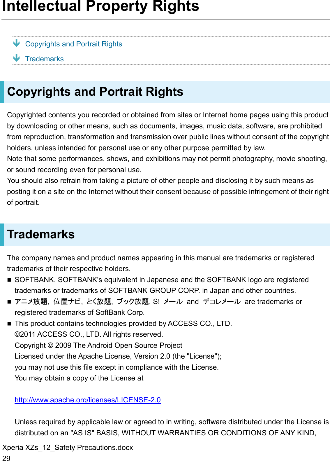 Xperia XZs_12_Safety Precautions.docx 29 Intellectual Property Rights  Copyrights and Portrait Rights  Trademarks Copyrights and Portrait Rights Copyrighted contents you recorded or obtained from sites or Internet home pages using this product by downloading or other means, such as documents, images, music data, software, are prohibited from reproduction, transformation and transmission over public lines without consent of the copyright holders, unless intended for personal use or any other purpose permitted by law. Note that some performances, shows, and exhibitions may not permit photography, movie shooting, or sound recording even for personal use. You should also refrain from taking a picture of other people and disclosing it by such means as posting it on a site on the Internet without their consent because of possible infringement of their right of portrait. Trademarks The company names and product names appearing in this manual are trademarks or registered trademarks of their respective holders.  SOFTBANK, SOFTBANK&apos;s equivalent in Japanese and the SOFTBANK logo are registered trademarks or trademarks of SOFTBANK GROUP CORP. in Japan and other countries.  󲸱󲹚󲹰放題,  位置󲹙ビ,  とく放題,  󲹥ッ󲸾放題, S!  󲹰ー󲹺 and  󲹖コ󲹻󲹰ー󲹺  are trademarks or registered trademarks of SoftBank Corp.  This product contains technologies provided by ACCESS CO., LTD. ©2011 ACCESS CO., LTD. All rights reserved. Copyright © 2009 The Android Open Source Project Licensed under the Apache License, Version 2.0 (the &quot;License&quot;); you may not use this file except in compliance with the License. You may obtain a copy of the License at  http://www.apache.org/licenses/LICENSE-2.0  Unless required by applicable law or agreed to in writing, software distributed under the License is distributed on an &quot;AS IS&quot; BASIS, WITHOUT WARRANTIES OR CONDITIONS OF ANY KIND, 