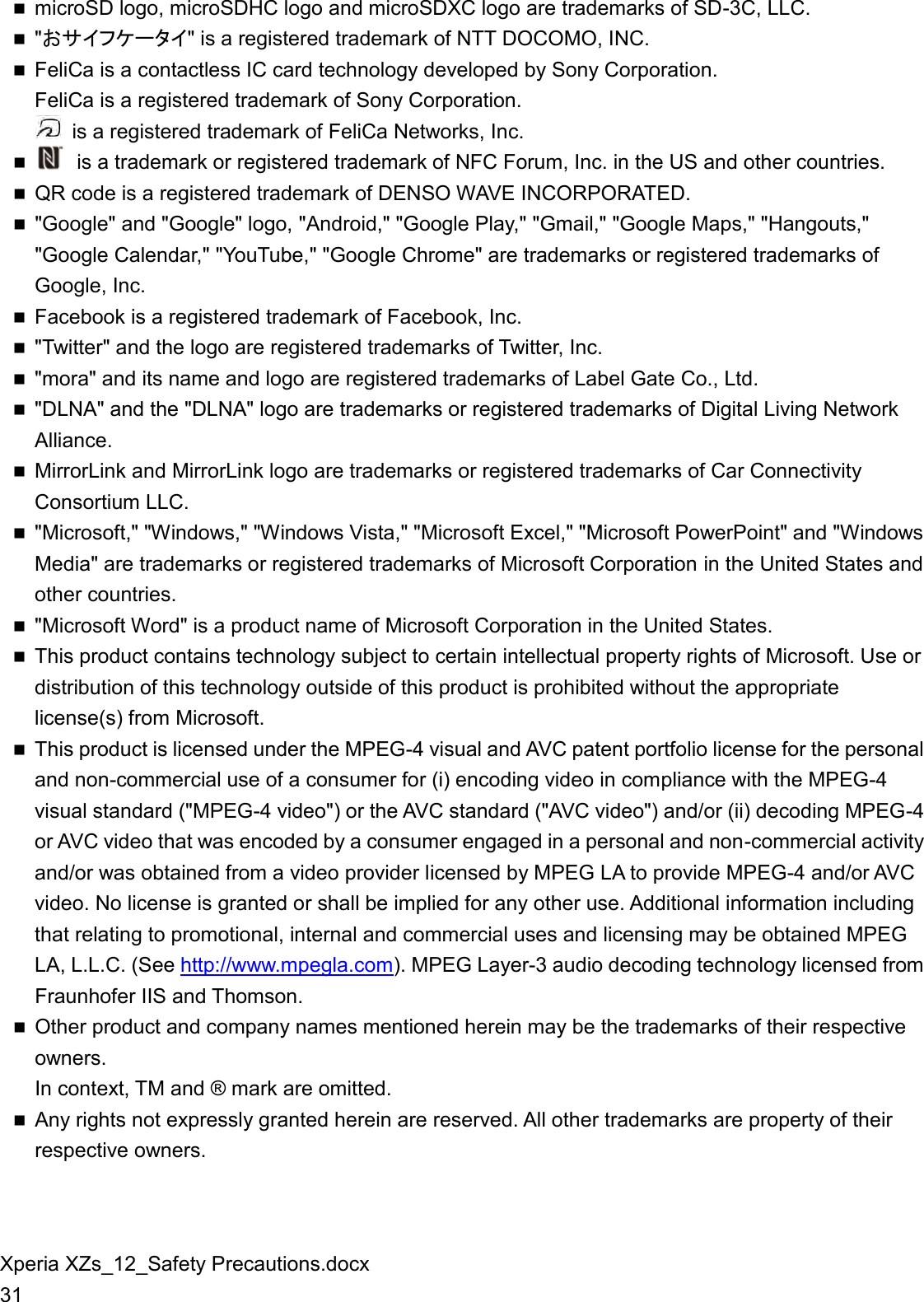 Xperia XZs_12_Safety Precautions.docx 31  microSD logo, microSDHC logo and microSDXC logo are trademarks of SD-3C, LLC.  &quot;󲷛サ󲸳󲹤󲹀ータ󲸳&quot; is a registered trademark of NTT DOCOMO, INC.  FeliCa is a contactless IC card technology developed by Sony Corporation. FeliCa is a registered trademark of Sony Corporation.   is a registered trademark of FeliCa Networks, Inc.    is a trademark or registered trademark of NFC Forum, Inc. in the US and other countries.  QR code is a registered trademark of DENSO WAVE INCORPORATED.  &quot;Google&quot; and &quot;Google&quot; logo, &quot;Android,&quot; &quot;Google Play,&quot; &quot;Gmail,&quot; &quot;Google Maps,&quot; &quot;Hangouts,&quot; &quot;Google Calendar,&quot; &quot;YouTube,&quot; &quot;Google Chrome&quot; are trademarks or registered trademarks of Google, Inc.  Facebook is a registered trademark of Facebook, Inc.  &quot;Twitter&quot; and the logo are registered trademarks of Twitter, Inc.  &quot;mora&quot; and its name and logo are registered trademarks of Label Gate Co., Ltd.  &quot;DLNA&quot; and the &quot;DLNA&quot; logo are trademarks or registered trademarks of Digital Living Network Alliance.  MirrorLink and MirrorLink logo are trademarks or registered trademarks of Car Connectivity Consortium LLC.  &quot;Microsoft,&quot; &quot;Windows,&quot; &quot;Windows Vista,&quot; &quot;Microsoft Excel,&quot; &quot;Microsoft PowerPoint&quot; and &quot;Windows Media&quot; are trademarks or registered trademarks of Microsoft Corporation in the United States and other countries.  &quot;Microsoft Word&quot; is a product name of Microsoft Corporation in the United States.  This product contains technology subject to certain intellectual property rights of Microsoft. Use or distribution of this technology outside of this product is prohibited without the appropriate license(s) from Microsoft.  This product is licensed under the MPEG-4 visual and AVC patent portfolio license for the personal and non-commercial use of a consumer for (i) encoding video in compliance with the MPEG-4 visual standard (&quot;MPEG-4 video&quot;) or the AVC standard (&quot;AVC video&quot;) and/or (ii) decoding MPEG-4 or AVC video that was encoded by a consumer engaged in a personal and non-commercial activity and/or was obtained from a video provider licensed by MPEG LA to provide MPEG-4 and/or AVC video. No license is granted or shall be implied for any other use. Additional information including that relating to promotional, internal and commercial uses and licensing may be obtained MPEG LA, L.L.C. (See http://www.mpegla.com). MPEG Layer-3 audio decoding technology licensed from Fraunhofer IIS and Thomson.  Other product and company names mentioned herein may be the trademarks of their respective owners. In context, TM and ® mark are omitted.  Any rights not expressly granted herein are reserved. All other trademarks are property of their respective owners.  