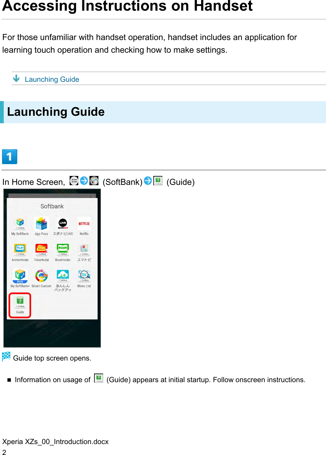 Xperia XZs_00_Introduction.docx 2 Accessing Instructions on Handset For those unfamiliar with handset operation, handset includes an application for learning touch operation and checking how to make settings.  Launching Guide Launching Guide  In Home Screen,    (SoftBank)   (Guide)   Guide top screen opens.  Information on usage of    (Guide) appears at initial startup. Follow onscreen instructions.  