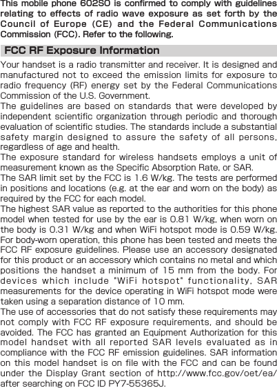 This mobile  phone 602SO is  confirmed to comply  with guidelines relating to  effects of radio  wave exposure as  set forth  by  the Council of  Europe (CE) and  the Federal Communications Commission (FCC). Refer to the following.FCC RF Exposure InformationYour handset is a radio transmitter and receiver. It is designed and manufactured not  to exceed the  emission limits for  exposure to radio frequency  (RF) energy set  by the Federal  Communications Commission of the U.S. Government.The guidelines  are based on  standards that were  developed by independent scientific  organization through periodic  and thorough evaluation of scientific studies. The standards include a substantial safety margin  designed to assure  the safety of  all persons, regardless of age and health.The exposure  standard for wireless  handsets employs a  unit of measurement known as the Specific Absorption Rate, or SAR.The SAR limit set by the FCC is 1.6 W/kg. The tests are performed in positions and locations (e.g. at the ear and worn on the body) as required by the FCC for each model.The highest SAR value as reported to the authorities for this phone model when tested for use by the ear is 0.81 W/kg, when worn on the body is 0.31 W/kg and when WiFi hotspot mode is 0.59 W/kg. For body-worn operation, this phone has been tested and meets the FCC RF  exposure guidelines.  Please use  an accessory  designated for this product or an accessory which contains no metal and which positions the  handset a minimum  of 15 mm  from the  body.  For devices which  include &quot;WiFi hotspot&quot;  functionality, SAR measurements for the device operating in WiFi hotspot mode were taken using a separation distance of 10 mm.The use of accessories that do not satisfy these requirements may not comply  with FCC RF  exposure requirements, and  should be avoided. The  FCC has  granted an  Equipment Authorization  for this model handset  with all reported  SAR levels  evaluated  as in compliance with  the FCC RF  emission guidelines. SAR  information on this  model handset is  on file with  the FCC  and  can be  found under the  Display Grant section  of http://www.fcc.gov/oet/ea/ after searching on FCC ID PY7-55365J.