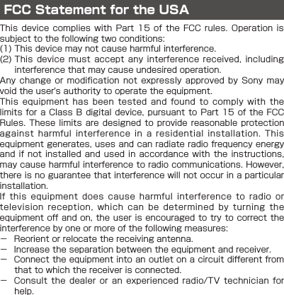 FCC Statement for the USAThis device  complies with  Part 15  of the FCC  rules. Operation  is subject to the following two conditions:(1) This device may not cause harmful interference.(2)   This device must  accept any  interference received, including interference that may cause undesired operation.Any change  or modification not  expressly approved by  Sony may void the user&apos;s authority to operate the equipment.This equipment  has been tested  and found to  comply with  the limits for a Class B  digital device, pursuant to Part  15 of the FCC Rules. These  limits are designed  to provide reasonable  protection against harmful  interference in a  residential installation. This equipment generates, uses and can radiate radio frequency energy and if  not installed and  used in accordance  with the  instructions, may cause harmful interference to radio communications. However, there is no guarantee that interference will not occur in a particular installation.If this  equipment does cause  harmful interference to  radio or television reception,  which can be  determined by turning  the equipment off and on, the user is encouraged to try to correct the interference by one or more of the following measures: － Reorient or relocate the receiving antenna. － Increase the separation between the equipment and receiver. － Connect the equipment into an outlet on a circuit different from that to which the receiver is connected. － Consult the  dealer or an  experienced radio/TV technician  for help.