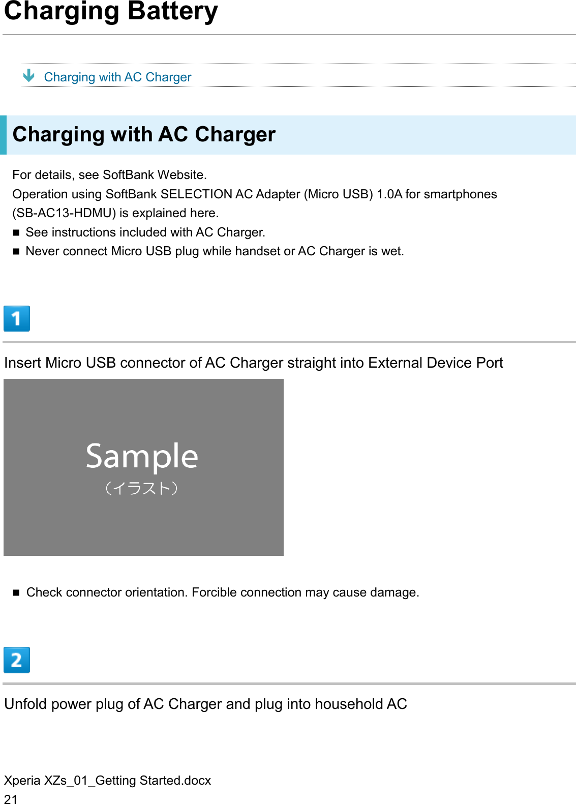 Xperia XZs_01_Getting Started.docx 21 Charging Battery  Charging with AC Charger Charging with AC Charger For details, see SoftBank Website. Operation using SoftBank SELECTION AC Adapter (Micro USB) 1.0A for smartphones (SB-AC13-HDMU) is explained here.  See instructions included with AC Charger.  Never connect Micro USB plug while handset or AC Charger is wet.  Insert Micro USB connector of AC Charger straight into External Device Port   Check connector orientation. Forcible connection may cause damage.  Unfold power plug of AC Charger and plug into household AC 