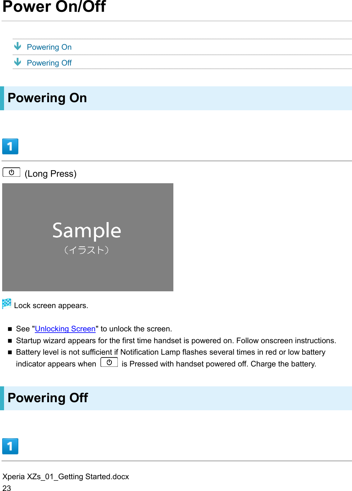 Xperia XZs_01_Getting Started.docx 23 Power On/Off  Powering On  Powering Off Powering On    (Long Press)   Lock screen appears.  See &quot;Unlocking Screen&quot; to unlock the screen.  Startup wizard appears for the first time handset is powered on. Follow onscreen instructions.  Battery level is not sufficient if Notification Lamp flashes several times in red or low battery indicator appears when    is Pressed with handset powered off. Charge the battery. Powering Off  