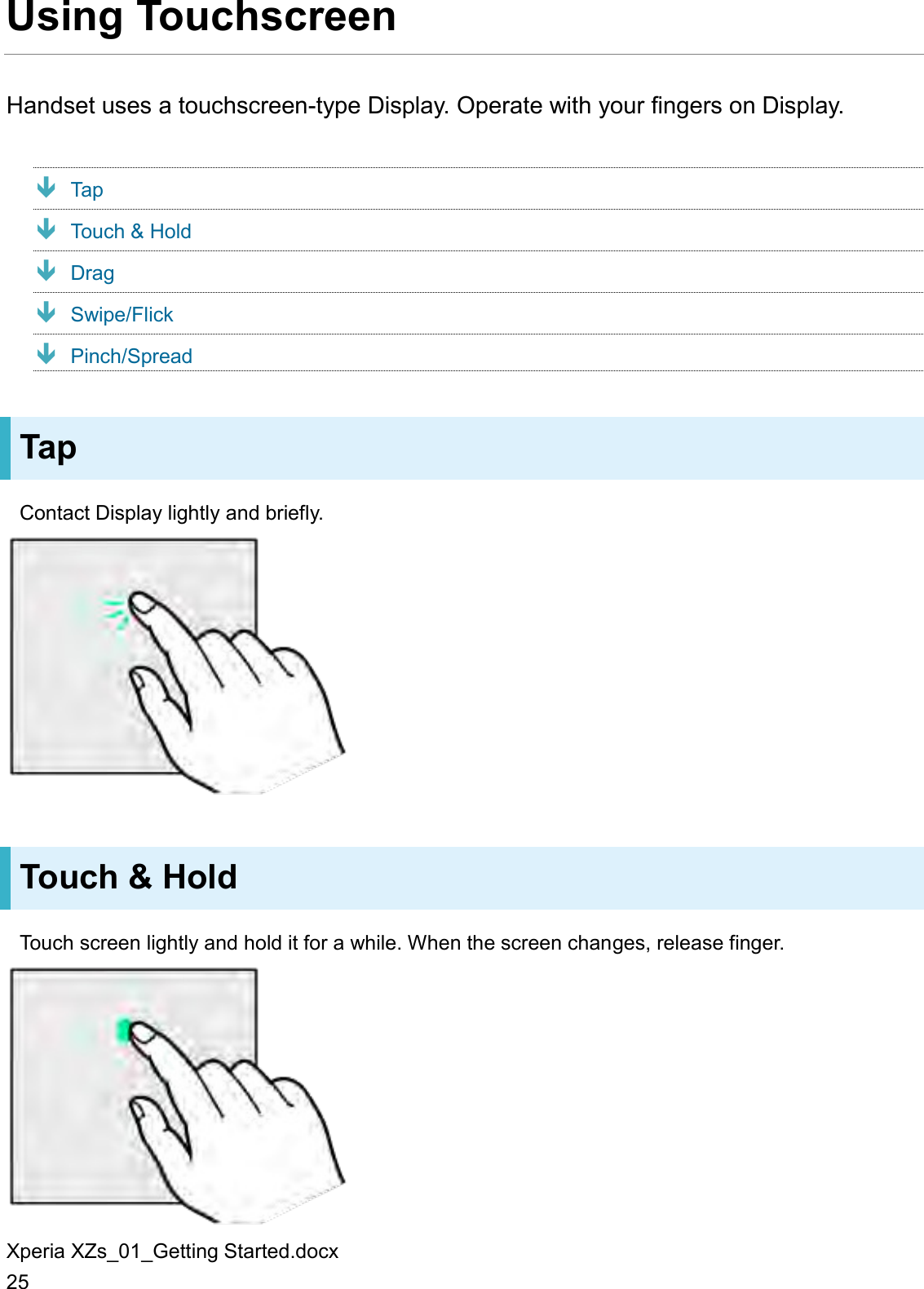 Xperia XZs_01_Getting Started.docx 25 Using Touchscreen Handset uses a touchscreen-type Display. Operate with your fingers on Display.  Tap  Touch &amp; Hold  Drag  Swipe/Flick  Pinch/Spread Tap Contact Display lightly and briefly.  Touch &amp; Hold Touch screen lightly and hold it for a while. When the screen changes, release finger.  