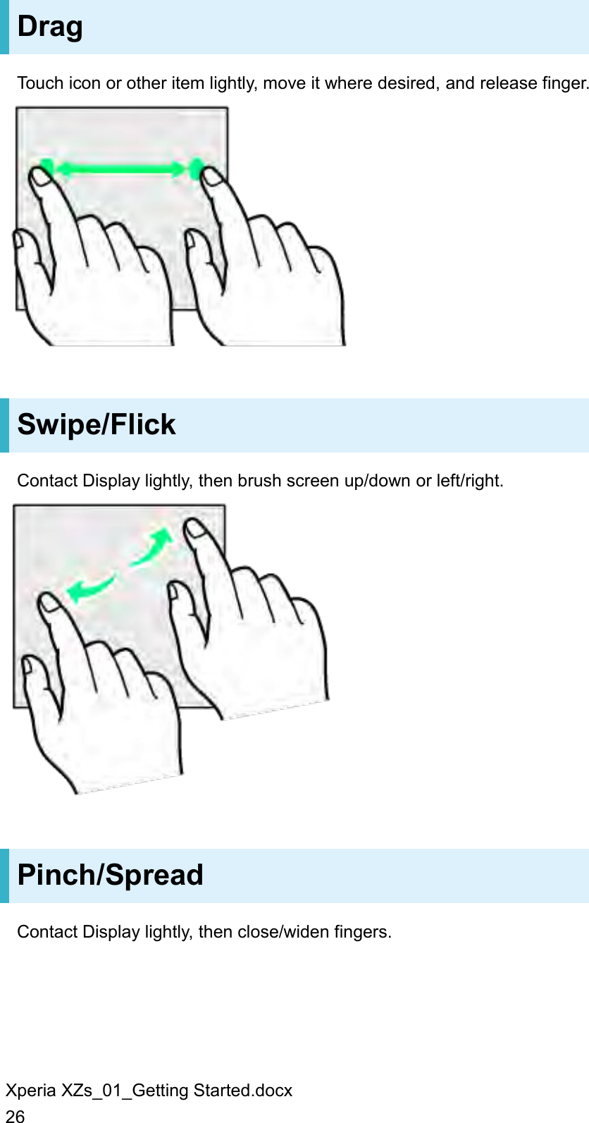 Xperia XZs_01_Getting Started.docx 26 Drag Touch icon or other item lightly, move it where desired, and release finger.  Swipe/Flick Contact Display lightly, then brush screen up/down or left/right.  Pinch/Spread Contact Display lightly, then close/widen fingers. 