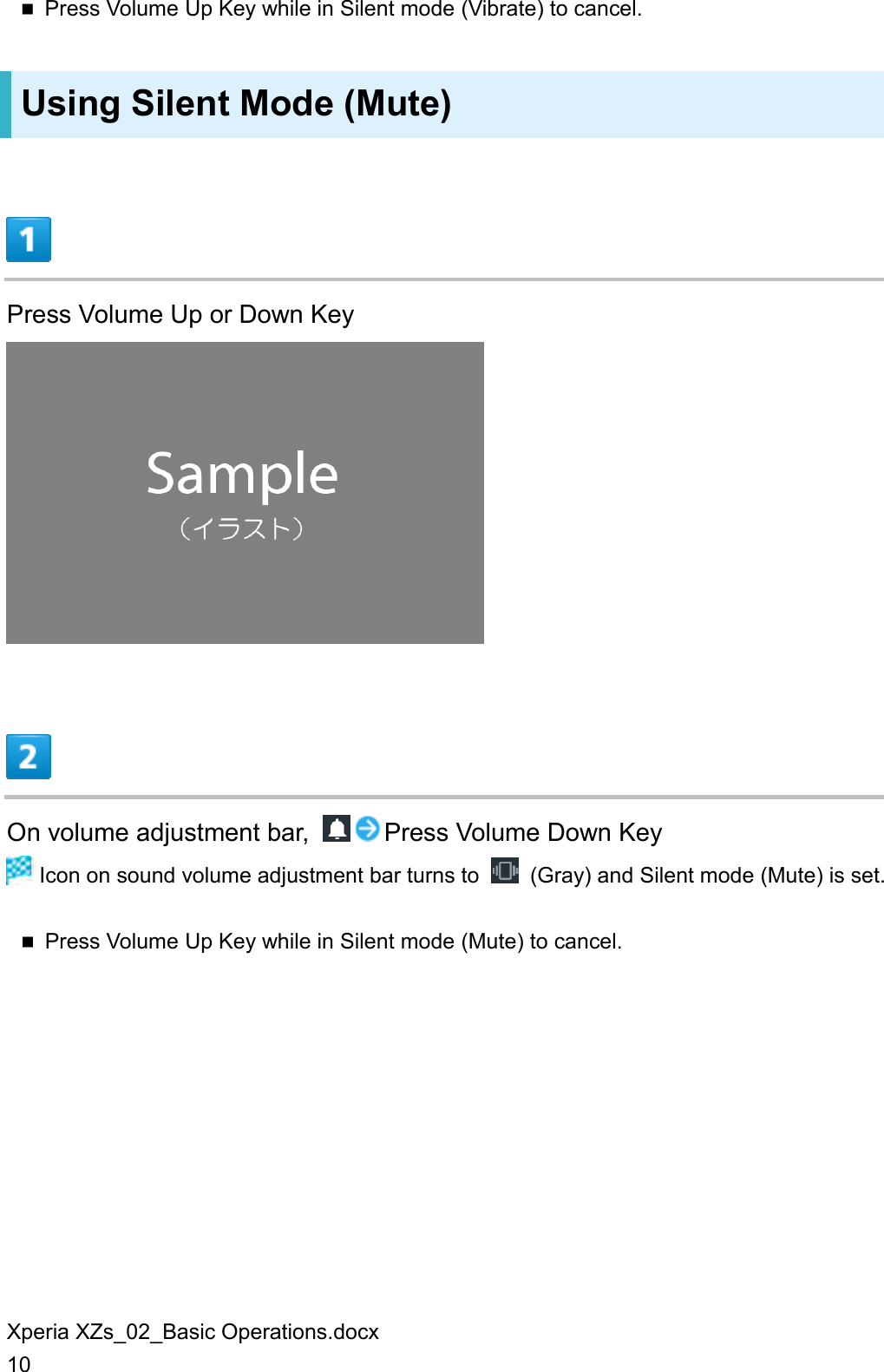 Xperia XZs_02_Basic Operations.docx 10  Press Volume Up Key while in Silent mode (Vibrate) to cancel. Using Silent Mode (Mute)  Press Volume Up or Down Key   On volume adjustment bar,  Press Volume Down Key  Icon on sound volume adjustment bar turns to    (Gray) and Silent mode (Mute) is set.  Press Volume Up Key while in Silent mode (Mute) to cancel. 