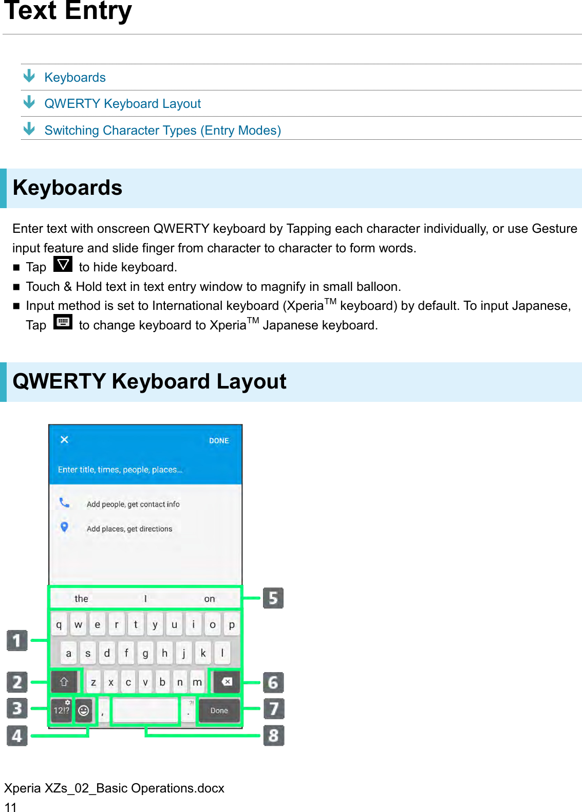 Xperia XZs_02_Basic Operations.docx 11 Text Entry  Keyboards  QWERTY Keyboard Layout  Switching Character Types (Entry Modes) Keyboards Enter text with onscreen QWERTY keyboard by Tapping each character individually, or use Gesture input feature and slide finger from character to character to form words.  Tap    to hide keyboard.  Touch &amp; Hold text in text entry window to magnify in small balloon.  Input method is set to International keyboard (XperiaTM keyboard) by default. To input Japanese, Tap    to change keyboard to XperiaTM Japanese keyboard. QWERTY Keyboard Layout  