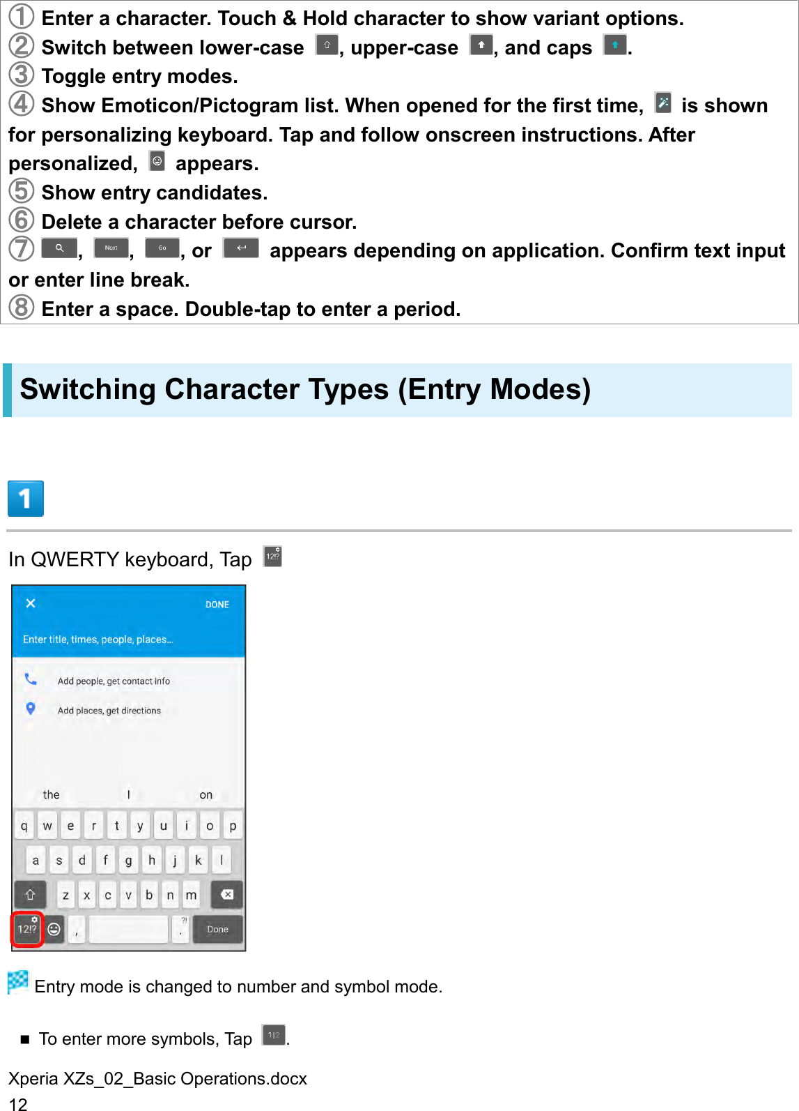 Xperia XZs_02_Basic Operations.docx 12 󲬠 Enter a character. Touch &amp; Hold character to show variant options. 󲬡 Switch between lower-case  , upper-case  , and caps  . 󲬢 Toggle entry modes. 󲬣 Show Emoticon/Pictogram list. When opened for the first time,    is shown for personalizing keyboard. Tap and follow onscreen instructions. After personalized,    appears. 󲬤 Show entry candidates. 󲬥 Delete a character before cursor. 󲬦 ,  ,  , or    appears depending on application. Confirm text input or enter line break. 󲬧 Enter a space. Double-tap to enter a period. Switching Character Types (Entry Modes)  In QWERTY keyboard, Tap     Entry mode is changed to number and symbol mode.  To enter more symbols, Tap  . 