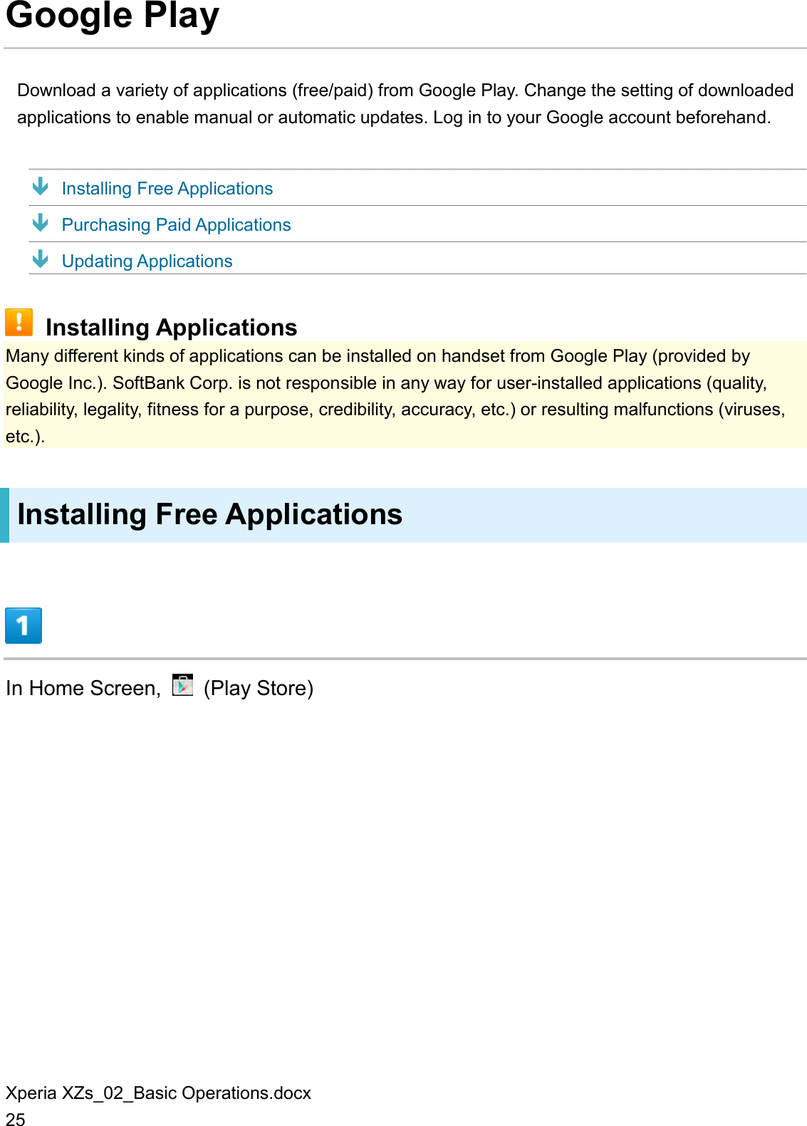 Xperia XZs_02_Basic Operations.docx 25 Google Play Download a variety of applications (free/paid) from Google Play. Change the setting of downloaded applications to enable manual or automatic updates. Log in to your Google account beforehand.  Installing Free Applications  Purchasing Paid Applications  Updating Applications  Installing Applications Many different kinds of applications can be installed on handset from Google Play (provided by Google Inc.). SoftBank Corp. is not responsible in any way for user-installed applications (quality, reliability, legality, fitness for a purpose, credibility, accuracy, etc.) or resulting malfunctions (viruses, etc.). Installing Free Applications  In Home Screen,    (Play Store) 