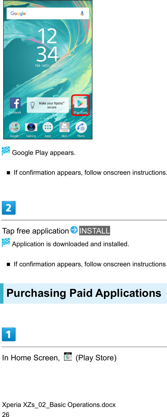 Xperia XZs_02_Basic Operations.docx 26   Google Play appears.  If confirmation appears, follow onscreen instructions.  Tap free application INSTALL  Application is downloaded and installed.  If confirmation appears, follow onscreen instructions Purchasing Paid Applications  In Home Screen,    (Play Store) 