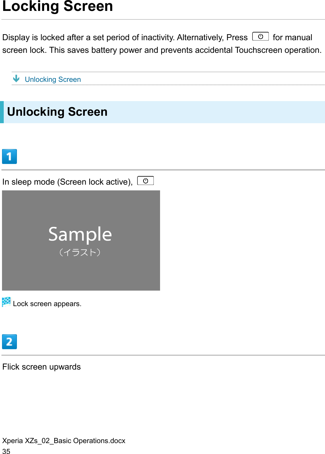 Xperia XZs_02_Basic Operations.docx 35 Locking Screen Display is locked after a set period of inactivity. Alternatively, Press    for manual screen lock. This saves battery power and prevents accidental Touchscreen operation.  Unlocking Screen Unlocking Screen  In sleep mode (Screen lock active),     Lock screen appears.  Flick screen upwards 