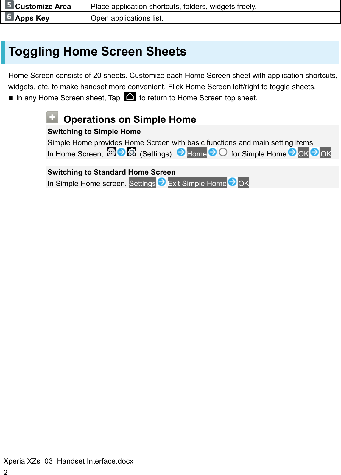 Xperia XZs_03_Handset Interface.docx 2 Customize Area Place application shortcuts, folders, widgets freely. Apps Key Open applications list. Toggling Home Screen Sheets Home Screen consists of 20 sheets. Customize each Home Screen sheet with application shortcuts, widgets, etc. to make handset more convenient. Flick Home Screen left/right to toggle sheets.  In any Home Screen sheet, Tap    to return to Home Screen top sheet.  Operations on Simple Home Switching to Simple Home Simple Home provides Home Screen with basic functions and main setting items. In Home Screen,    (Settings)  Home   for Simple Home OK OK  Switching to Standard Home Screen In Simple Home screen, Settings Exit Simple Home OK 