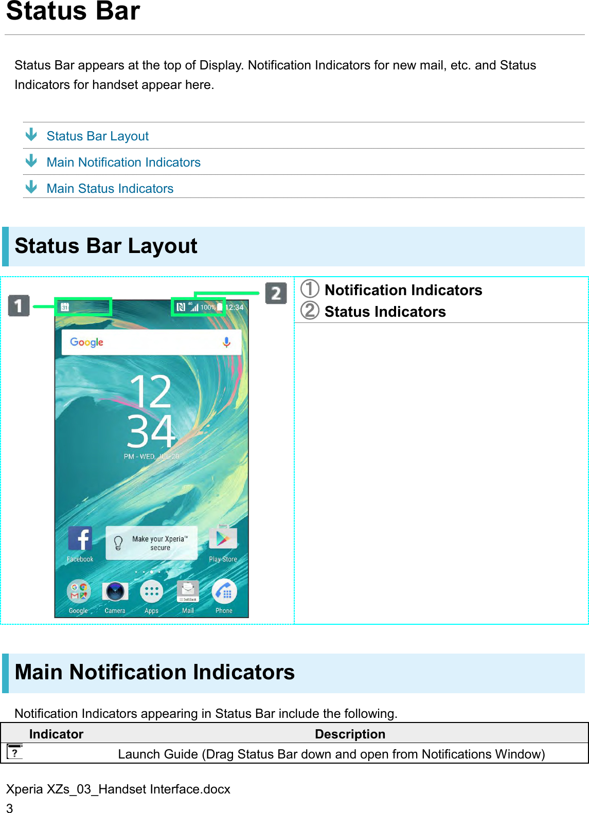 Xperia XZs_03_Handset Interface.docx 3 Status Bar Status Bar appears at the top of Display. Notification Indicators for new mail, etc. and Status Indicators for handset appear here.  Status Bar Layout  Main Notification Indicators  Main Status Indicators Status Bar Layout  󲬠 Notification Indicators 󲬡 Status Indicators  Main Notification Indicators Notification Indicators appearing in Status Bar include the following. Indicator Description  Launch Guide (Drag Status Bar down and open from Notifications Window) 