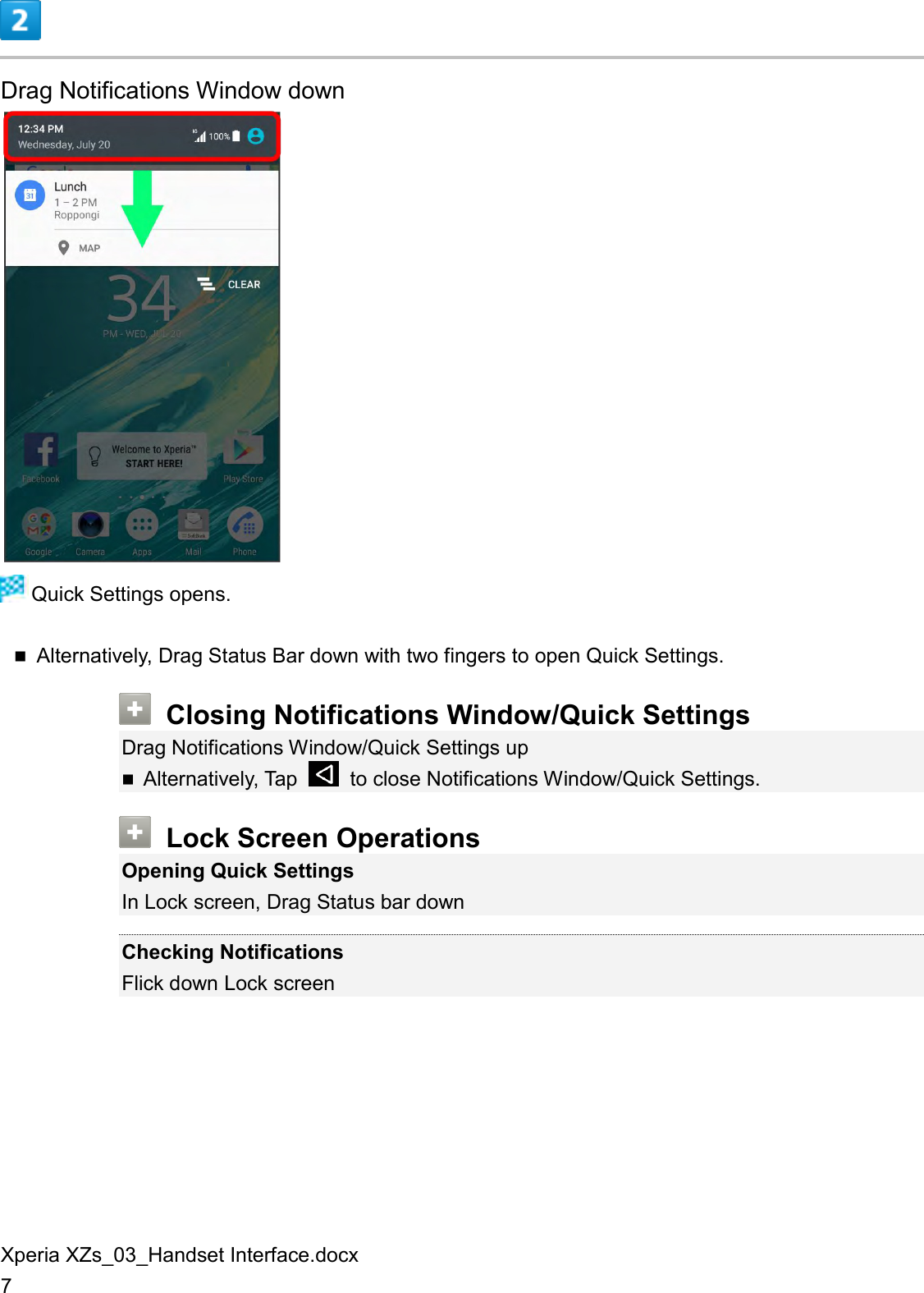 Xperia XZs_03_Handset Interface.docx 7  Drag Notifications Window down   Quick Settings opens.  Alternatively, Drag Status Bar down with two fingers to open Quick Settings.  Closing Notifications Window/Quick Settings Drag Notifications Window/Quick Settings up  Alternatively, Tap    to close Notifications Window/Quick Settings.  Lock Screen Operations Opening Quick Settings In Lock screen, Drag Status bar down  Checking Notifications Flick down Lock screen 