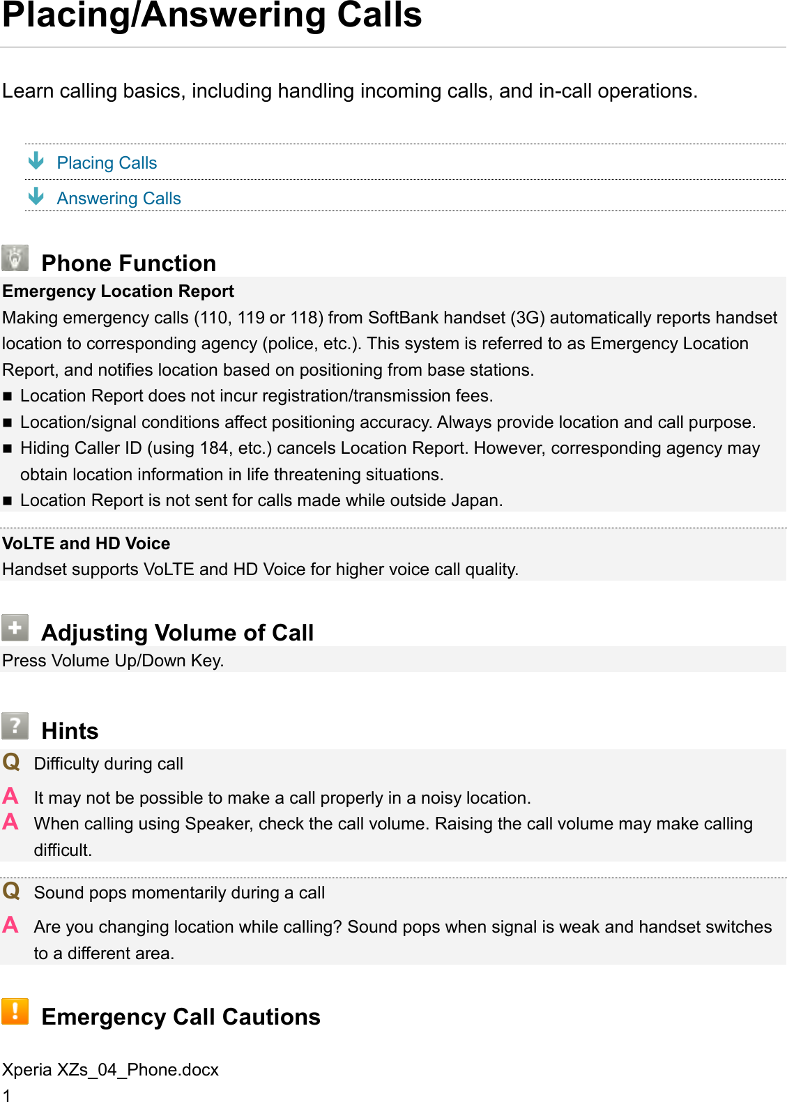 Xperia XZs_04_Phone.docx 1 Placing/Answering Calls Learn calling basics, including handling incoming calls, and in-call operations.  Placing Calls  Answering Calls  Phone Function Emergency Location Report Making emergency calls (110, 119 or 118) from SoftBank handset (3G) automatically reports handset location to corresponding agency (police, etc.). This system is referred to as Emergency Location Report, and notifies location based on positioning from base stations.  Location Report does not incur registration/transmission fees.  Location/signal conditions affect positioning accuracy. Always provide location and call purpose.  Hiding Caller ID (using 184, etc.) cancels Location Report. However, corresponding agency may obtain location information in life threatening situations.  Location Report is not sent for calls made while outside Japan.  VoLTE and HD Voice Handset supports VoLTE and HD Voice for higher voice call quality.  Adjusting Volume of Call Press Volume Up/Down Key.  Hints Q  Difficulty during call A  It may not be possible to make a call properly in a noisy location. A  When calling using Speaker, check the call volume. Raising the call volume may make calling difficult.  Q  Sound pops momentarily during a call A  Are you changing location while calling? Sound pops when signal is weak and handset switches to a different area.  Emergency Call Cautions 