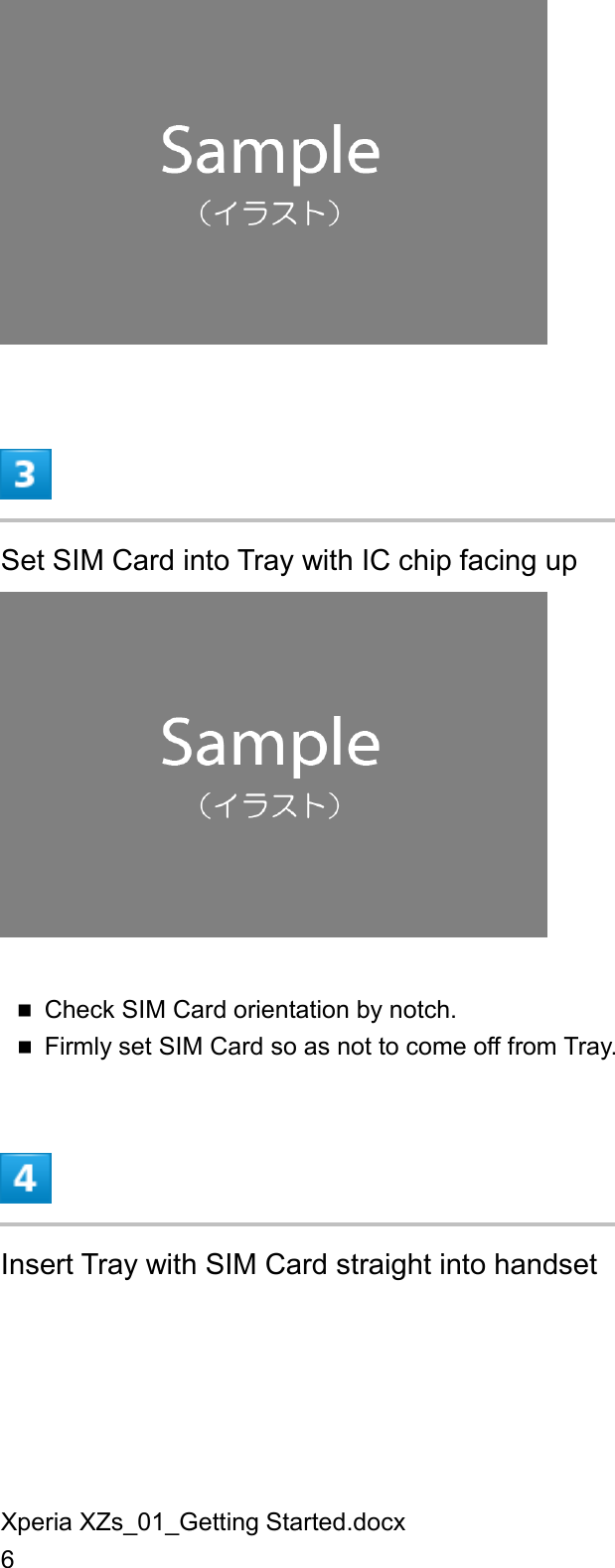 Xperia XZs_01_Getting Started.docx 6   Set SIM Card into Tray with IC chip facing up   Check SIM Card orientation by notch.  Firmly set SIM Card so as not to come off from Tray.  Insert Tray with SIM Card straight into handset 