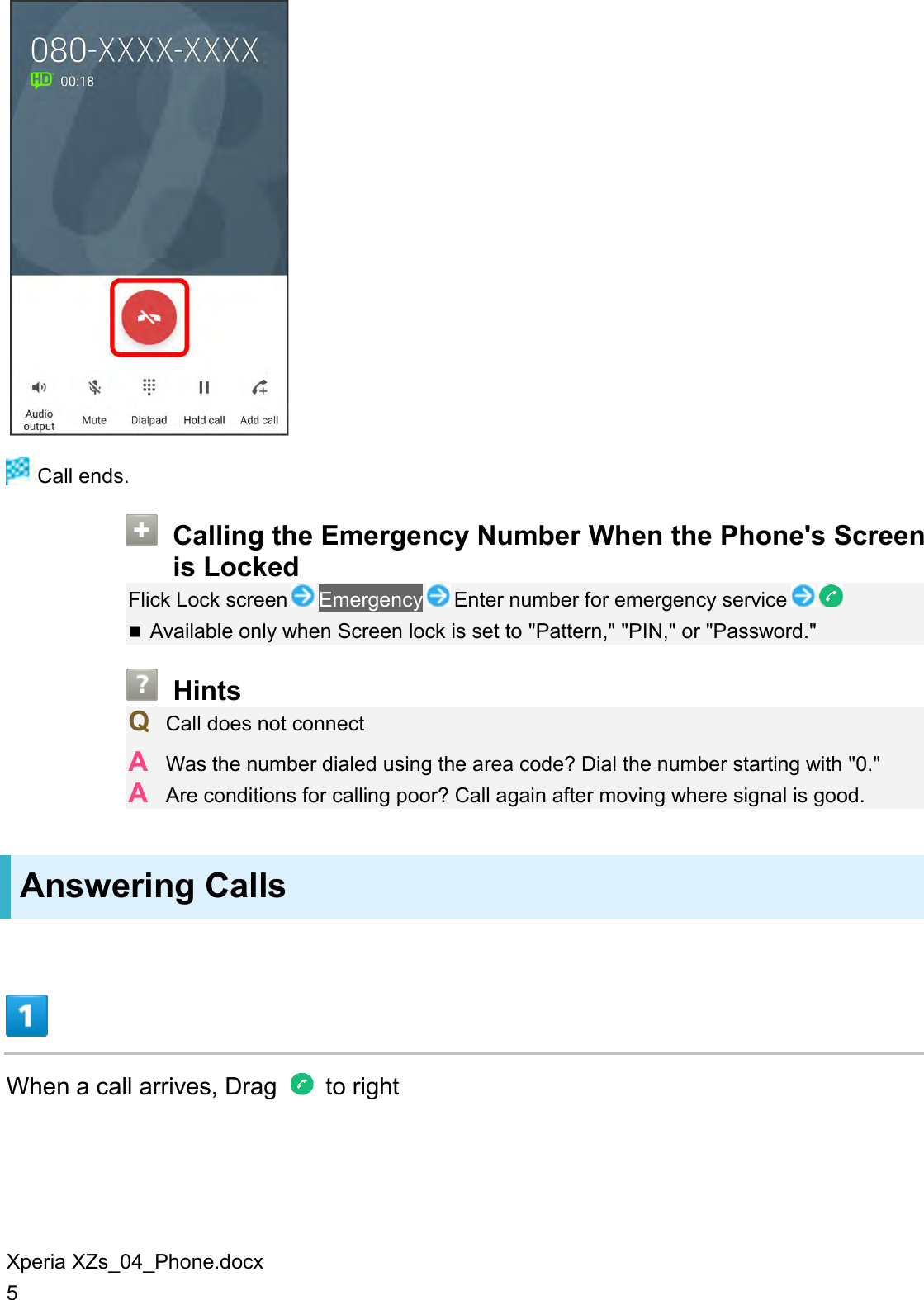 Xperia XZs_04_Phone.docx 5   Call ends.  Calling the Emergency Number When the Phone&apos;s Screen is Locked Flick Lock screen Emergency Enter number for emergency service   Available only when Screen lock is set to &quot;Pattern,&quot; &quot;PIN,&quot; or &quot;Password.&quot;  Hints Q  Call does not connect A  Was the number dialed using the area code? Dial the number starting with &quot;0.&quot; A  Are conditions for calling poor? Call again after moving where signal is good. Answering Calls  When a call arrives, Drag    to right 