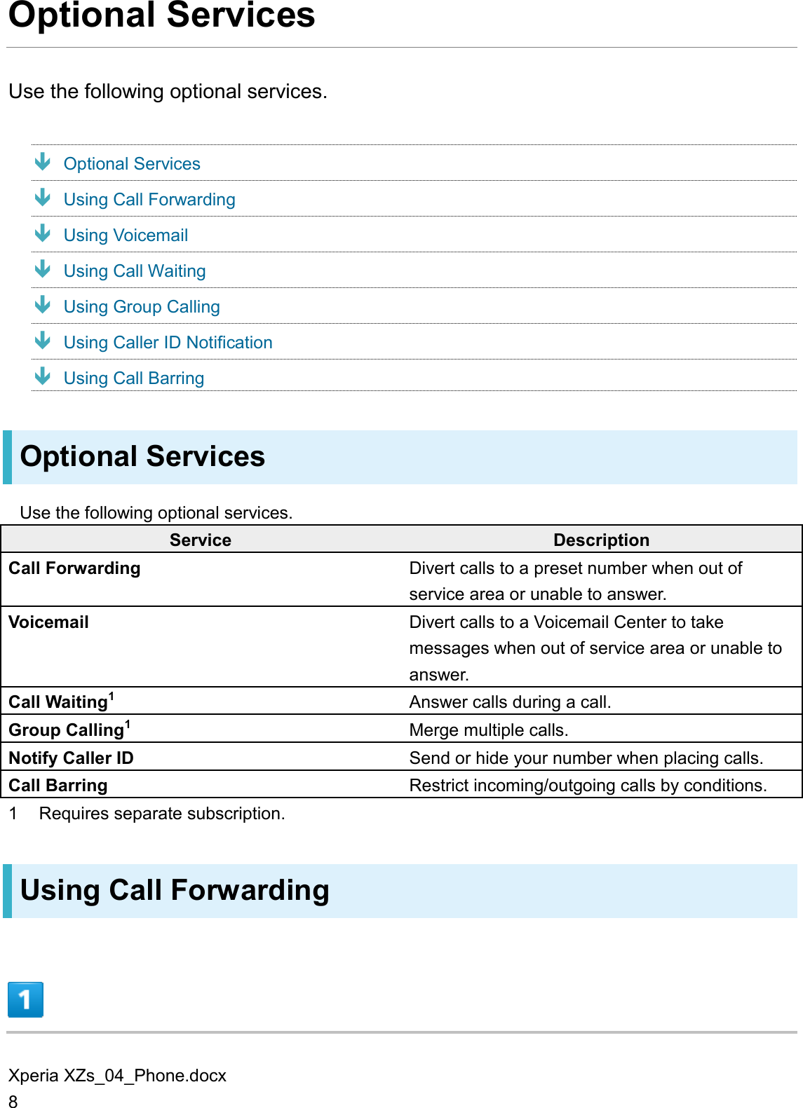 Xperia XZs_04_Phone.docx 8 Optional Services Use the following optional services.  Optional Services  Using Call Forwarding  Using Voicemail  Using Call Waiting  Using Group Calling  Using Caller ID Notification  Using Call Barring Optional Services Use the following optional services. Service Description Call Forwarding Divert calls to a preset number when out of service area or unable to answer. Voicemail Divert calls to a Voicemail Center to take messages when out of service area or unable to answer. Call Waiting1 Answer calls during a call. Group Calling1 Merge multiple calls. Notify Caller ID Send or hide your number when placing calls. Call Barring Restrict incoming/outgoing calls by conditions. 1  Requires separate subscription. Using Call Forwarding  