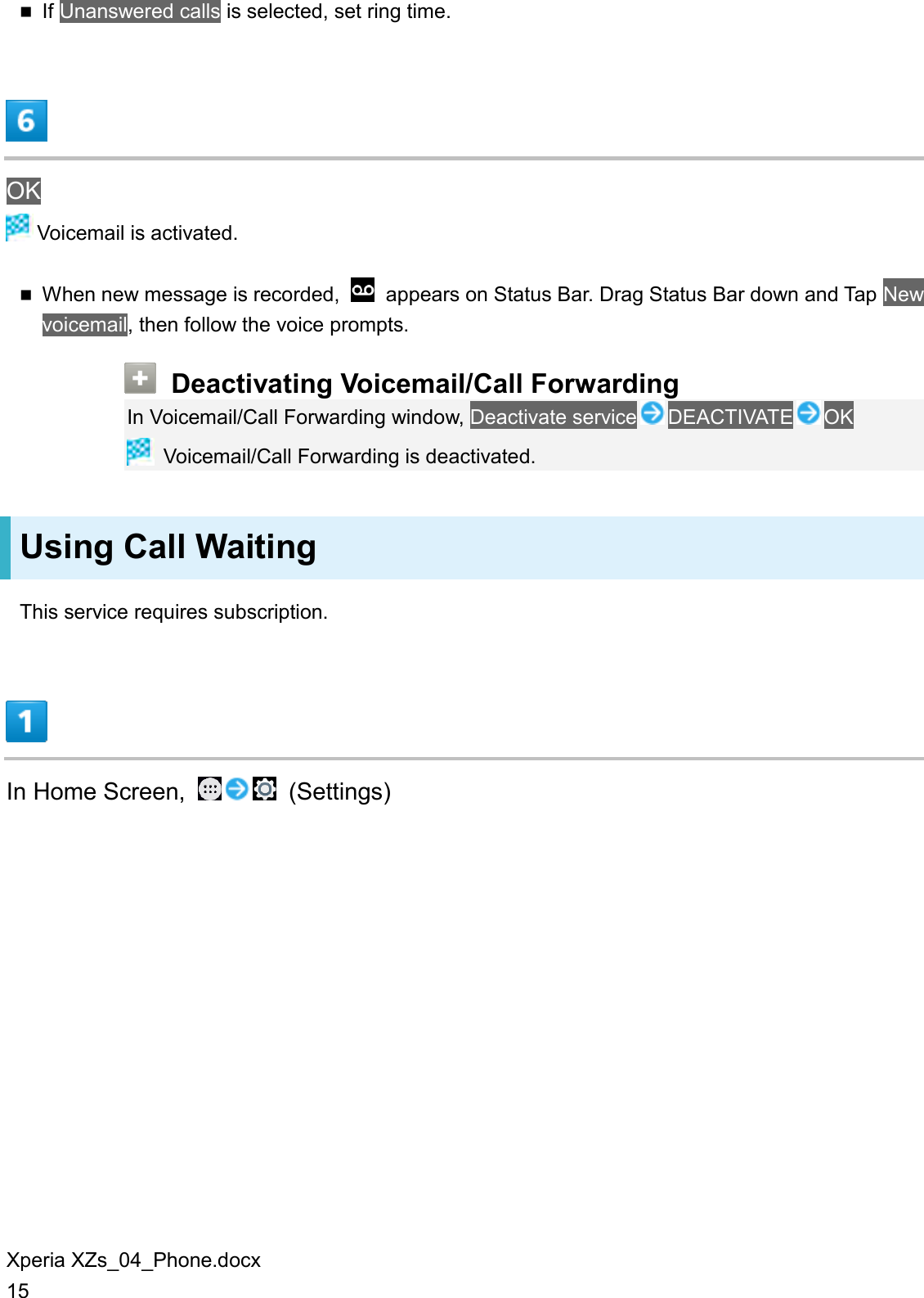 Xperia XZs_04_Phone.docx 15  If Unanswered calls is selected, set ring time.  OK  Voicemail is activated.  When new message is recorded,    appears on Status Bar. Drag Status Bar down and Tap New voicemail, then follow the voice prompts.  Deactivating Voicemail/Call Forwarding In Voicemail/Call Forwarding window, Deactivate service DEACTIVATE OK  Voicemail/Call Forwarding is deactivated. Using Call Waiting This service requires subscription.  In Home Screen,    (Settings) 