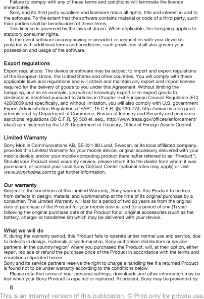 Failure to comply with any of these terms and conditions will terminate the licenceimmediately.Sony and its third party suppliers and licensors retain all rights, title and interest in and tothe software. To the extent that the software contains material or code of a third party, suchthird parties shall be beneficiaries of these terms.This licence is governed by the laws of Japan. When applicable, the foregoing applies tostatutory consumer rights.In the event software accompanying or provided in conjunction with your device isprovided with additional terms and conditions, such provisions shall also govern yourpossession and usage of the software.Export regulationsExport regulations: The device or software may be subject to import and export regulationsof the European Union, the United States and other countries. You will comply with theseapplicable laws and regulations and will obtain and maintain any export and import licenserequired for the delivery of goods to you under this Agreement. Without limiting theforegoing, and as an example, you will not knowingly export or re-export goods todestinations identified pursuant to Articles in Chapter II of European Council Regulation (EC)428/2009 and specifically, and without limitation, you will also comply with U.S. governmentExport Administration Regulations (“EAR”, 15 C.F.R. §§ 730-774, http://www.bis.doc.gov/)administered by Department of Commerce, Bureau of Industry and Security and economicsanctions regulations (30 C.F.R. §§ 500 et. seq., http://www.treas.gov/offices/enforcement/ofac/) administered by the U.S. Department of Treasury, Office of Foreign Assets Control.Limited WarrantySony Mobile Communications AB, SE-221 88 Lund, Sweden, or its local affiliated company,provides this Limited Warranty for your mobile device, original accessory delivered with yourmobile device, and/or your mobile computing product (hereinafter referred to as “Product”).Should your Product need warranty service, please return it to the dealer from whom it waspurchased, or contact your local Sony Contact Center (national rates may apply) or visitwww.sonymobile.com to get further information.Our warrantySubject to the conditions of this Limited Warranty, Sony warrants this Product to be freefrom defects in design, material and workmanship at the time of its original purchase by aconsumer. This Limited Warranty will last for a period of two (2) years as from the originaldate of purchase of the Product for your mobile device, and for a period of one (1) yearfollowing the original purchase date of the Product for all original accessories (such as thebattery, charger or handsfree kit) which may be delivered with your device.What we will doIf, during the warranty period, this Product fails to operate under normal use and service, dueto defects in design, materials or workmanship, Sony authorised distributors or servicepartners, in the country/region* where you purchased the Product, will, at their option, eitherrepair, replace or refund the purchase price of the Product in accordance with the terms andconditions stipulated herein.Sony and its service partners reserve the right to charge a handling fee if a returned Productis found not to be under warranty according to the conditions below.Please note that some of your personal settings, downloads and other information may belost when your Sony Product is repaired or replaced. At present, Sony may be prevented by8This is an Internet version of this publication. © Print only for private use.