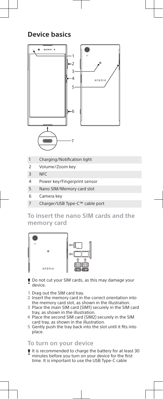 Device basics31426571Charging/Notiﬁcation light2 Volume/Zoom key3 NFC4 Power key/Fingerprint sensor5 Nano SIM/Memory card slot6 Camera key7 Charger/USB Type-C™ cable portTo insert the nano SIM cards and thememory cardDo not cut your SIM cards, as this may damage yourdevice.1Drag out the SIM card tray.2Insert the memory card in the correct orientation intothe memory card slot, as shown in the illustration.3Place the main SIM card (SIM1) securely in the SIM cardtray, as shown in the illustration.4Place the second SIM card (SIM2) securely in the SIMcard tray, as shown in the illustration.5Gently push the tray back into the slot until it ﬁts intoplace.To turn on your deviceIt is recommended to charge the battery for at least 30minutes before you turn on your device for the ﬁrsttime. It is important to use the USB Type-C cable