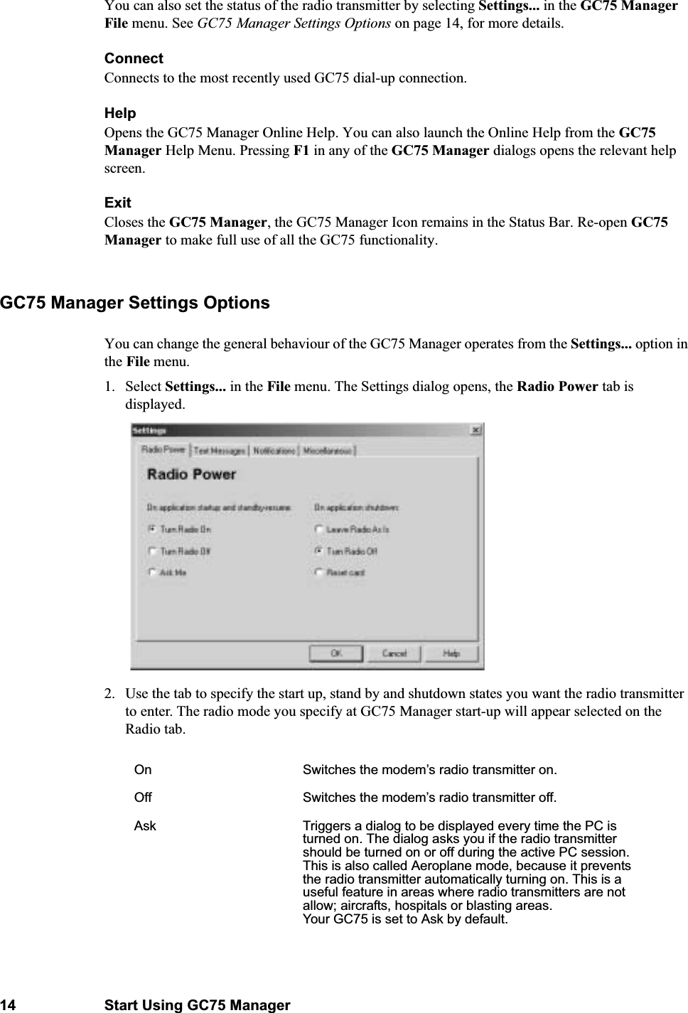 14 Start Using GC75 ManagerYou can also set the status of the radio transmitter by selecting Settings... in the GC75 Manager File menu. See GC75 Manager Settings Options on page 14, for more details.ConnectConnects to the most recently used GC75 dial-up connection.Help Opens the GC75 Manager Online Help. You can also launch the Online Help from the GC75 Manager Help Menu. Pressing F1 in any of the GC75 Manager dialogs opens the relevant help screen.ExitCloses the GC75 Manager, the GC75 Manager Icon remains in the Status Bar. Re-open GC75 Manager to make full use of all the GC75 functionality.GC75 Manager Settings OptionsYou can change the general behaviour of the GC75 Manager operates from the Settings... option in the File menu.1. Select Settings... in the File menu. The Settings dialog opens, the Radio Power tab is displayed.2. Use the tab to specify the start up, stand by and shutdown states you want the radio transmitter to enter. The radio mode you specify at GC75 Manager start-up will appear selected on the Radio tab.On Switches the modem’s radio transmitter on.Off Switches the modem’s radio transmitter off.Ask Triggers a dialog to be displayed every time the PC is turned on. The dialog asks you if the radio transmitter should be turned on or off during the active PC session. This is also called Aeroplane mode, because it prevents the radio transmitter automatically turning on. This is a useful feature in areas where radio transmitters are not allow; aircrafts, hospitals or blasting areas.Your GC75 is set to Ask by default.