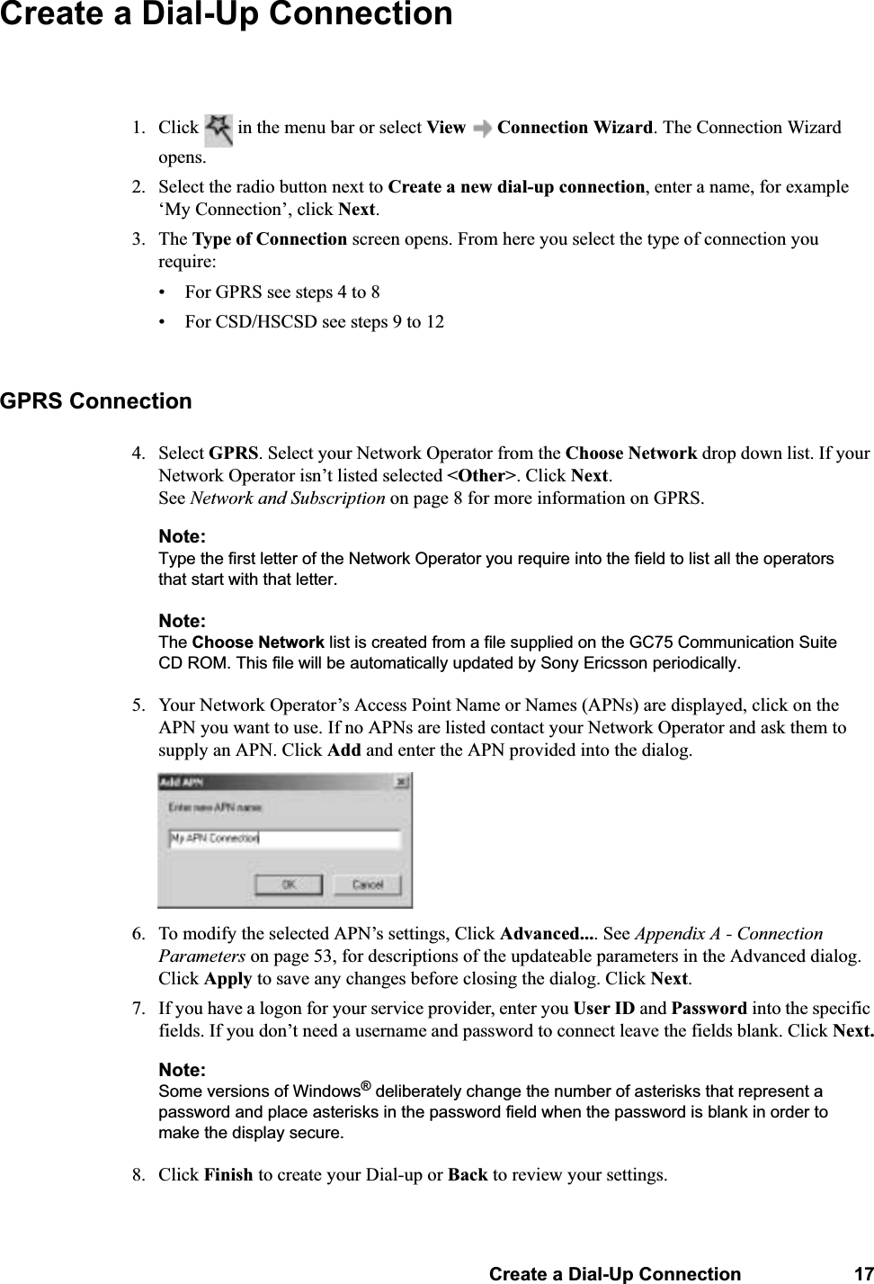 Create a Dial-Up Connection 17Create a Dial-Up Connection1. Click   in the menu bar or select View   Connection Wizard. The Connection Wizard opens.2. Select the radio button next to Create a new dial-up connection, enter a name, for example ‘My Connection’, click Next.3. The Type of Connection screen opens. From here you select the type of connection you require:• For GPRS see steps 4 to 8• For CSD/HSCSD see steps 9 to 12GPRS Connection4. Select GPRS. Select your Network Operator from the Choose Network drop down list. If your Network Operator isn’t listed selected &lt;Other&gt;. Click Next. See Network and Subscription on page 8 for more information on GPRS.Note:Type the first letter of the Network Operator you require into the field to list all the operators that start with that letter.Note:The Choose Network list is created from a file supplied on the GC75 Communication Suite CD ROM. This file will be automatically updated by Sony Ericsson periodically.5. Your Network Operator’s Access Point Name or Names (APNs) are displayed, click on the APN you want to use. If no APNs are listed contact your Network Operator and ask them to supply an APN. Click Add and enter the APN provided into the dialog.6. To modify the selected APN’s settings, Click Advanced.... See Appendix A - Connection Parameters on page 53, for descriptions of the updateable parameters in the Advanced dialog. Click Apply to save any changes before closing the dialog. Click Next.7. If you have a logon for your service provider, enter you User ID and Password into the specific fields. If you don’t need a username and password to connect leave the fields blank. Click Next.Note:Some versions of Windows® deliberately change the number of asterisks that represent a password and place asterisks in the password field when the password is blank in order to make the display secure.8. Click Finish to create your Dial-up or Back to review your settings.