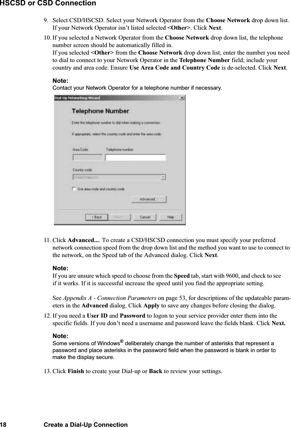 18 Create a Dial-Up ConnectionHSCSD or CSD Connection9. Select CSD/HSCSD. Select your Network Operator from the Choose Network drop down list. If your Network Operator isn’t listed selected &lt;Other&gt;. Click Next.10. If you selected a Network Operator from the Choose Network drop down list, the telephone number screen should be automatically filled in. If you selected &lt;Other&gt; from the Choose Network drop down list; enter the number you need to dial to connect to your Network Operator in the Telephone Number field; include your country and area code. Ensure Use Area Code and Country Code is de-selected. Click Next.Note:Contact your Network Operator for a telephone number if necessary.11. Click Advanced.... To create a CSD/HSCSD connection you must specify your preferred network connection speed from the drop down list and the method you want to use to connect to the network, on the Speed tab of the Advanced dialog. Click Next. Note:If you are unsure which speed to choose from the Speed tab, start with 9600, and check to see if it works. If it is successful increase the speed until you find the appropriate setting.See Appendix A - Connection Parameters on page 53, for descriptions of the updateable param-eters in the Advanced dialog. Click Apply to save any changes before closing the dialog. 12. If you need a User ID and Password to logon to your service provider enter them into the specific fields. If you don’t need a username and password leave the fields blank. Click Next.Note:Some versions of Windows® deliberately change the number of asterisks that represent a password and place asterisks in the password field when the password is blank in order to make the display secure.13. Click Finish to create your Dial-up or Back to review your settings.