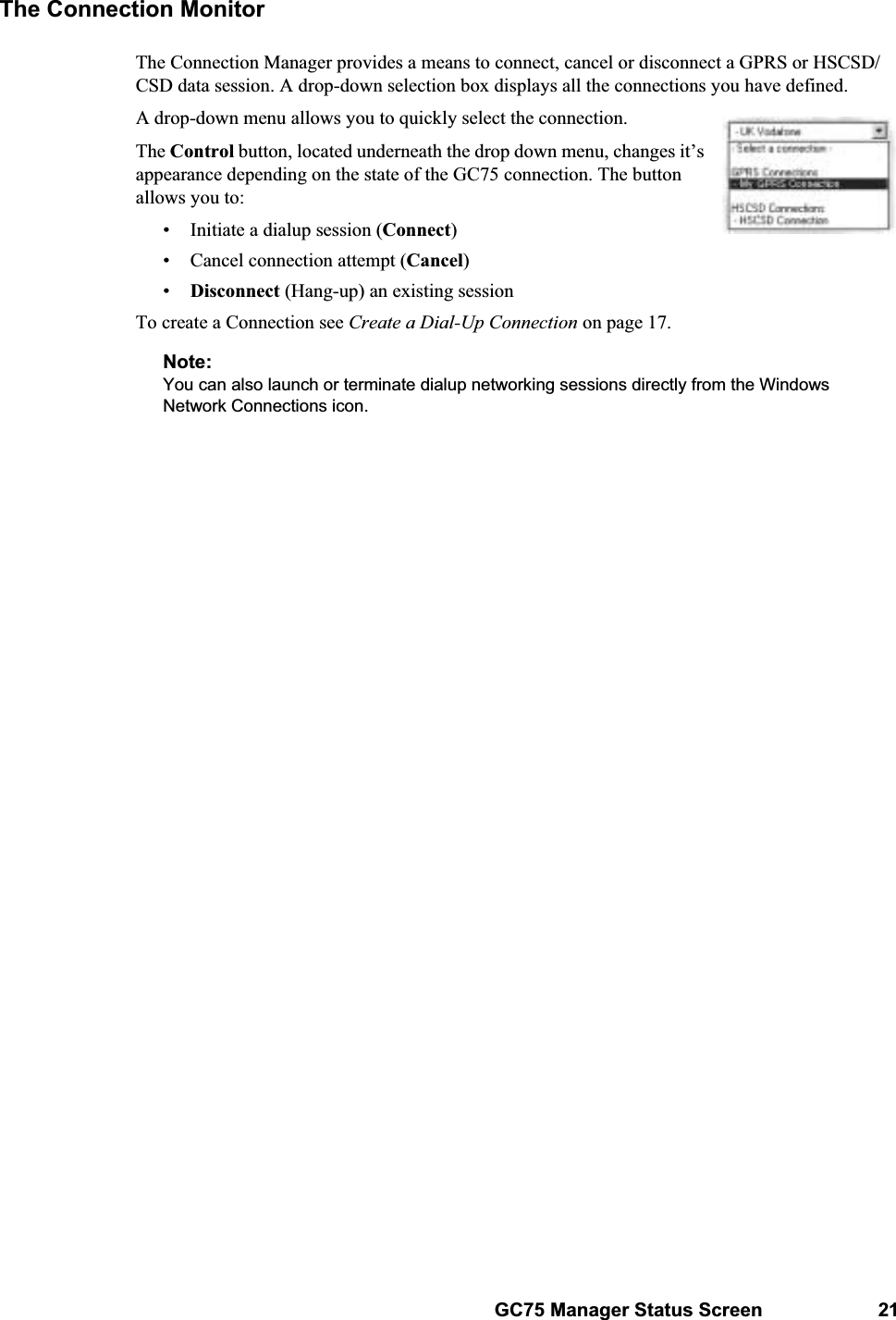 GC75 Manager Status Screen 21The Connection MonitorThe Connection Manager provides a means to connect, cancel or disconnect a GPRS or HSCSD/CSD data session. A drop-down selection box displays all the connections you have defined. A drop-down menu allows you to quickly select the connection. The Control button, located underneath the drop down menu, changes it’s appearance depending on the state of the GC75 connection. The button allows you to:• Initiate a dialup session (Connect)• Cancel connection attempt (Cancel)•Disconnect (Hang-up) an existing sessionTo create a Connection see Create a Dial-Up Connection on page 17.Note:You can also launch or terminate dialup networking sessions directly from the Windows Network Connections icon. 