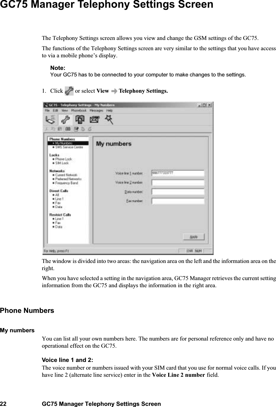 22 GC75 Manager Telephony Settings ScreenGC75 Manager Telephony Settings ScreenThe Telephony Settings screen allows you view and change the GSM settings of the GC75.The functions of the Telephony Settings screen are very similar to the settings that you have access to via a mobile phone’s display. Note:Your GC75 has to be connected to your computer to make changes to the settings. 1. Click   or select View  Telephony Settings.The window is divided into two areas: the navigation area on the left and the information area on the right.When you have selected a setting in the navigation area, GC75 Manager retrieves the current setting information from the GC75 and displays the information in the right area.Phone NumbersMy numbersYou can list all your own numbers here. The numbers are for personal reference only and have no operational effect on the GC75.Voice line 1 and 2:The voice number or numbers issued with your SIM card that you use for normal voice calls. If you have line 2 (alternate line service) enter in the Voice Line 2 number field.