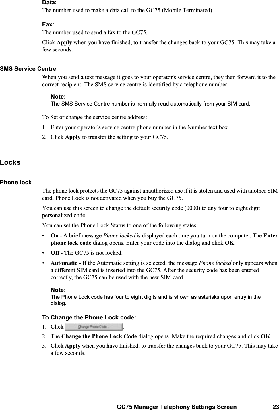 GC75 Manager Telephony Settings Screen 23Data:The number used to make a data call to the GC75 (Mobile Terminated).Fax:The number used to send a fax to the GC75.Click Apply when you have finished, to transfer the changes back to your GC75. This may take a few seconds.SMS Service CentreWhen you send a text message it goes to your operator&apos;s service centre, they then forward it to the correct recipient. The SMS service centre is identified by a telephone number.Note:The SMS Service Centre number is normally read automatically from your SIM card.To Set or change the service centre address:1. Enter your operator&apos;s service centre phone number in the Number text box.2. Click Apply to transfer the setting to your GC75.LocksPhone lockThe phone lock protects the GC75 against unauthorized use if it is stolen and used with another SIM card. Phone Lock is not activated when you buy the GC75. You can use this screen to change the default security code (0000) to any four to eight digit personalized code.You can set the Phone Lock Status to one of the following states:•On - A brief message Phone locked is displayed each time you turn on the computer. The Enter phone lock code dialog opens. Enter your code into the dialog and click OK.•Off - The GC75 is not locked.•Automatic - If the Automatic setting is selected, the message Phone locked only appears when a different SIM card is inserted into the GC75. After the security code has been entered correctly, the GC75 can be used with the new SIM card.Note:The Phone Lock code has four to eight digits and is shown as asterisks upon entry in the dialog.To Change the Phone Lock code:1. Click  . 2. The Change the Phone Lock Code dialog opens. Make the required changes and click OK.3. Click Apply when you have finished, to transfer the changes back to your GC75. This may take a few seconds.