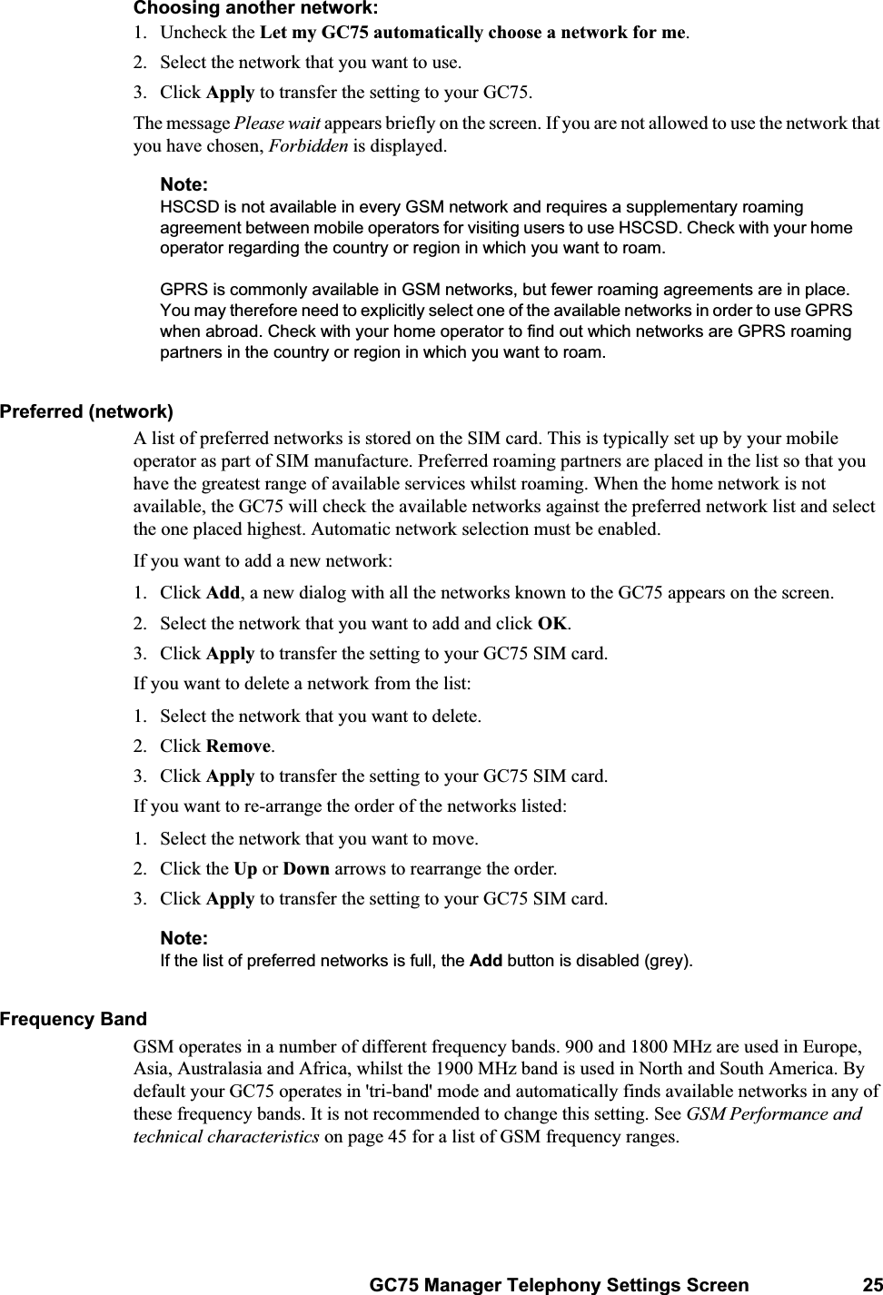 GC75 Manager Telephony Settings Screen 25Choosing another network:1. Uncheck the Let my GC75 automatically choose a network for me.2. Select the network that you want to use.3. Click Apply to transfer the setting to your GC75.The message Please wait appears briefly on the screen. If you are not allowed to use the network that you have chosen, Forbidden is displayed.Note:HSCSD is not available in every GSM network and requires a supplementary roaming agreement between mobile operators for visiting users to use HSCSD. Check with your home operator regarding the country or region in which you want to roam.GPRS is commonly available in GSM networks, but fewer roaming agreements are in place. You may therefore need to explicitly select one of the available networks in order to use GPRS when abroad. Check with your home operator to find out which networks are GPRS roaming partners in the country or region in which you want to roam.Preferred (network)A list of preferred networks is stored on the SIM card. This is typically set up by your mobile operator as part of SIM manufacture. Preferred roaming partners are placed in the list so that you have the greatest range of available services whilst roaming. When the home network is not available, the GC75 will check the available networks against the preferred network list and select the one placed highest. Automatic network selection must be enabled.If you want to add a new network:1. Click Add, a new dialog with all the networks known to the GC75 appears on the screen.2. Select the network that you want to add and click OK.3. Click Apply to transfer the setting to your GC75 SIM card.If you want to delete a network from the list:1. Select the network that you want to delete.2. Click Remove.3. Click Apply to transfer the setting to your GC75 SIM card.If you want to re-arrange the order of the networks listed:1. Select the network that you want to move.2. Click the Up or Down arrows to rearrange the order.3. Click Apply to transfer the setting to your GC75 SIM card.Note:If the list of preferred networks is full, the Add button is disabled (grey).Frequency BandGSM operates in a number of different frequency bands. 900 and 1800 MHz are used in Europe, Asia, Australasia and Africa, whilst the 1900 MHz band is used in North and South America. By default your GC75 operates in &apos;tri-band&apos; mode and automatically finds available networks in any of these frequency bands. It is not recommended to change this setting. See GSM Performance and technical characteristics on page 45 for a list of GSM frequency ranges.