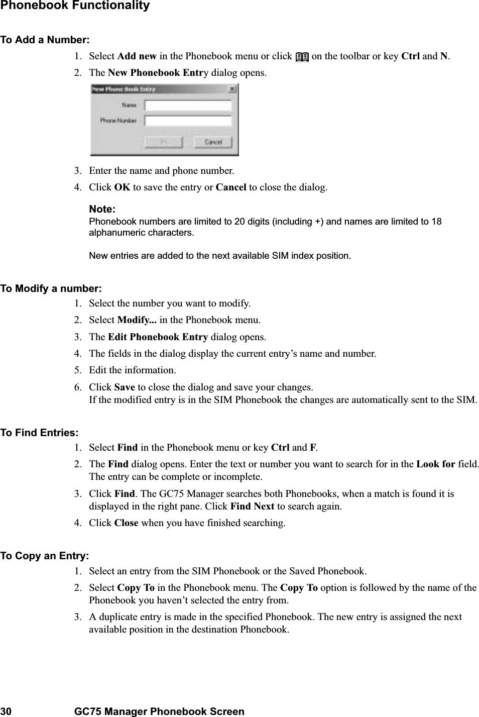 30 GC75 Manager Phonebook ScreenPhonebook FunctionalityTo Add a Number:1. Select Add new in the Phonebook menu or click   on the toolbar or key Ctrl and N.2. The New Phonebook Entry dialog opens.3. Enter the name and phone number.4. Click OK to save the entry or Cancel to close the dialog.Note:Phonebook numbers are limited to 20 digits (including +) and names are limited to 18 alphanumeric characters. New entries are added to the next available SIM index position. To Modify a number:1. Select the number you want to modify.2. Select Modify... in the Phonebook menu.3. The Edit Phonebook Entry dialog opens.4. The fields in the dialog display the current entry’s name and number. 5. Edit the information.6. Click Save to close the dialog and save your changes. If the modified entry is in the SIM Phonebook the changes are automatically sent to the SIM.To Find Entries:1. Select Find in the Phonebook menu or key Ctrl and F.2. The Find dialog opens. Enter the text or number you want to search for in the Look for field. The entry can be complete or incomplete.3. Click Find. The GC75 Manager searches both Phonebooks, when a match is found it is displayed in the right pane. Click Find Next to search again.4. Click Close when you have finished searching.To Copy an Entry:1. Select an entry from the SIM Phonebook or the Saved Phonebook.2. Select Copy To in the Phonebook menu. The Copy To option is followed by the name of the Phonebook you haven’t selected the entry from.3. A duplicate entry is made in the specified Phonebook. The new entry is assigned the next available position in the destination Phonebook.