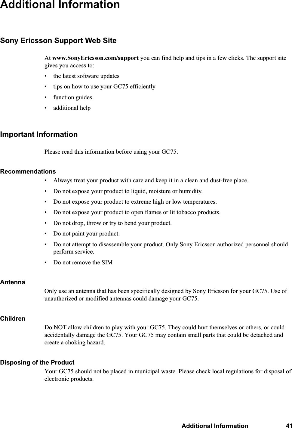 Additional Information 41Additional InformationSony Ericsson Support Web SiteAt www.SonyEricsson.com/support you can find help and tips in a few clicks. The support site gives you access to:• the latest software updates• tips on how to use your GC75 efficiently• function guides • additional helpImportant InformationPlease read this information before using your GC75.Recommendations• Always treat your product with care and keep it in a clean and dust-free place.• Do not expose your product to liquid, moisture or humidity.• Do not expose your product to extreme high or low temperatures.• Do not expose your product to open flames or lit tobacco products.• Do not drop, throw or try to bend your product. • Do not paint your product.• Do not attempt to disassemble your product. Only Sony Ericsson authorized personnel should perform service.• Do not remove the SIMAntenna Only use an antenna that has been specifically designed by Sony Ericsson for your GC75. Use of unauthorized or modified antennas could damage your GC75.ChildrenDo NOT allow children to play with your GC75. They could hurt themselves or others, or could accidentally damage the GC75. Your GC75 may contain small parts that could be detached and create a choking hazard.Disposing of the Product Your GC75 should not be placed in municipal waste. Please check local regulations for disposal of electronic products.