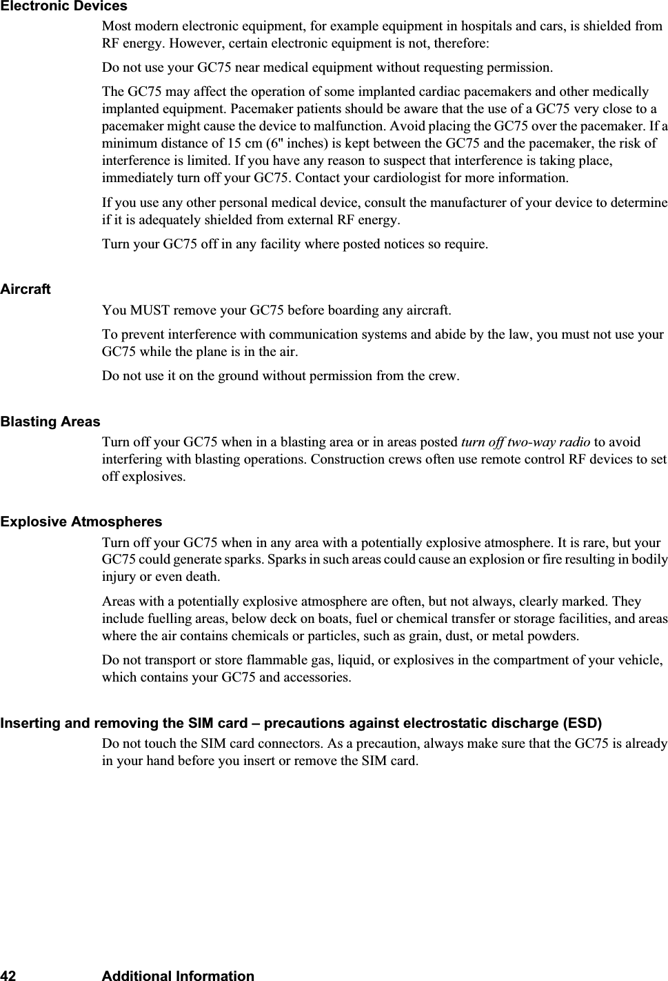 42 Additional InformationElectronic DevicesMost modern electronic equipment, for example equipment in hospitals and cars, is shielded from RF energy. However, certain electronic equipment is not, therefore: Do not use your GC75 near medical equipment without requesting permission. The GC75 may affect the operation of some implanted cardiac pacemakers and other medically implanted equipment. Pacemaker patients should be aware that the use of a GC75 very close to a pacemaker might cause the device to malfunction. Avoid placing the GC75 over the pacemaker. If a minimum distance of 15 cm (6&apos;&apos; inches) is kept between the GC75 and the pacemaker, the risk of interference is limited. If you have any reason to suspect that interference is taking place, immediately turn off your GC75. Contact your cardiologist for more information.If you use any other personal medical device, consult the manufacturer of your device to determine if it is adequately shielded from external RF energy.Turn your GC75 off in any facility where posted notices so require.AircraftYou MUST remove your GC75 before boarding any aircraft.To prevent interference with communication systems and abide by the law, you must not use your GC75 while the plane is in the air.Do not use it on the ground without permission from the crew.Blasting AreasTurn off your GC75 when in a blasting area or in areas posted turn off two-way radio to avoid interfering with blasting operations. Construction crews often use remote control RF devices to set off explosives.Explosive AtmospheresTurn off your GC75 when in any area with a potentially explosive atmosphere. It is rare, but your GC75 could generate sparks. Sparks in such areas could cause an explosion or fire resulting in bodily injury or even death. Areas with a potentially explosive atmosphere are often, but not always, clearly marked. They include fuelling areas, below deck on boats, fuel or chemical transfer or storage facilities, and areas where the air contains chemicals or particles, such as grain, dust, or metal powders.Do not transport or store flammable gas, liquid, or explosives in the compartment of your vehicle, which contains your GC75 and accessories.Inserting and removing the SIM card – precautions against electrostatic discharge (ESD)Do not touch the SIM card connectors. As a precaution, always make sure that the GC75 is already in your hand before you insert or remove the SIM card.